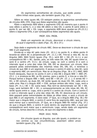 EUCLIDES
Os segmentos semelhantes de círculos, que estão postos
sôbre linhas retas iguais, são também iguais (Fig. 34.).
Sôbre as retas iguais AB, CD estejam postos os segmentos semelhantes
de círculos AEB, CFD. Digo que êstes segmentos são iguais.
Pôsto o segmento AEB sôbre o segmento CFD de maneira que o ponto A
caia sôbre o ponto C, e a reta AB sôbre a reta CD, o ponto B cairá sôbre o
ponto D, por ser AB = CD. Logo, o segmento AEB deve ajustar-se (Pr.23.3.)
sôbre o segmento CFD, e por conseqüência êstes segmentos são iguais.
PROP. XXV. PROB.
Dado um segmento de círculo, descrever o círculo inteiro,
do qual é segmento o dado (Figs. 35, 36 e 37.).
Seja dado o segmento de círculo ABC. Deve-se descrever o círculo de que
ABC é um segmento.
Divida-se a reta AC pelo meio (Pr. 10.1.) no ponto D, e dêste ponto D
levante-se sôbre AC a perpendicular (Pr. 11.1.) DE. Tire-se a reta AE. Se os
ângulos ABD, BAD forem iguais (Fig. 35.), será BD = DA (Pr. 6.1.), e por
conseqüência BD = BC. Sendo, pois, as três retas DA, DB, DC iguais entre si,
será D o centro (Pr. 9.3.). do círculo. Logo, se com o centro D e com o
intervalo igual a uma das retas DA, DB, DO se descrever um círculo, êste
passará pelas extremidades das mesmas retas DA, DB, DC, e teremos o
círculo de que ABC é um segmento. E porque o centro D está na reta AC, será
o segmento ABC um semicírculo. Mas se os ângulos (Figs. 36 e 37.) ABD, BAD
forem desiguais, faça-se no ponto A com a reta AB o ângulo BAE = ABD (Pr.
23.1. ), e produza-se BD, se fôr preciso, para o ponto E, e tire-se a reta EC.
Porque temos o ângulo ABE = BAE, será BE = EA (Pr. 23 .1. ). E sendo AD =
DC, e DE comum, as duas AD, DE serão iguais às duas CD, DE, cada uma a
cada uma. Mas é o ângulo ADE = CDE, porque ambos são retos. Logo, será a
base (Pr. 4.1.) AE = EC outra base. Mas tem-se demonstrado ser AE = EB.
Logo, será também BE = EC, e conseqüentemente as três retas AE, EB, EC
serão iguais entre si. Logo, será o ponto E o centro do círculo. Com o centro E
e com o intervalo igual a uma das retas AE, EB, EC descreva-se um círculo;
êste passará pelas extremidades de tôdas as ditas retas, e será o círculo de
que ABC é um segmento. E claro está: 1º Que, se o ângulo ABD (Fig. 36.) fôr
maior que o ângulo BAD, o centro E cairá fora do segmento ABC, que por isto
será menor que o semicírculo. 2º Que, se o ângulo ABD fôr menor (Fig. 37.)
do que o ângulo BAD, o centro E cairá dentro do segmento ABC, o qual por
conseqüência será maior que o semicírculo. Logo, sendo dado um segmento
de círculo, temos descrito o círculo, de que era segmento o dado.
PROP. XXVI. TEOR.
Em círculos iguais os ângulos, que são iguais, e existem ou
nos centros ou nas circunferências, assentam sôbre arcos
também iguais (Fig. 38.).
ELEMENTOS DE GEOMETRIA 55
 