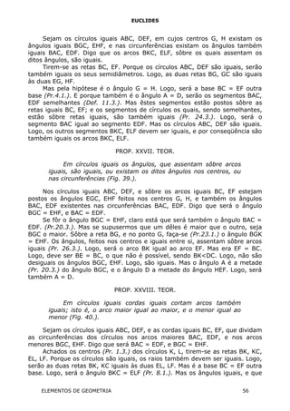 EUCLIDES
Sejam os círculos iguais ABC, DEF, em cujos centros G, H existam os
ângulos iguais BGC, EHF, e nas circunferências existam os ângulos também
iguais BAC, EDF. Digo que os arcos BKC, ELF, sôbre os quais assentam os
ditos ângulos, são iguais.
Tirem-se as retas BC, EF. Porque os círculos ABC, DEF são iguais, serão
também iguais os seus semidiâmetros. Logo, as duas retas BG, GC são iguais
às duas EG, HF.
Mas pela hipótese é o ângulo G = H. Logo, será a base BC = EF outra
base (Pr.4.1.). E porque também é o ângulo A = D, serão os segmentos BAC,
EDF semelhantes (Def. 11.3.). Mas êstes segmentos estão postos sôbre as
retas iguais BC, EF; e os segmentos de círculos os quais, sendo semelhantes,
estão sôbre retas iguais, são também iguais (Pr. 24.3.). Logo, será o
segmento BAC igual ao segmento EDF. Mas os círculos ABC, DEF são iguais.
Logo, os outros segmentos BKC, ELF devem ser iguais, e por conseqüência são
também iguais os arcos BKC, ELF.
PROP. XXVII. TEOR.
Em círculos iguais os ângulos, que assentam sôbre arcos
iguais, são iguais, ou existam os ditos ângulos nos centros, ou
nas circunferências (Fig. 39.).
Nos círculos iguais ABC, DEF, e sôbre os arcos iguais BC, EF estejam
postos os ângulos EGC, EHF feitos nos centros G, H, e também os ângulos
BAC, EDF existentes nas circunferências BAC, EDF. Digo que será o ângulo
BGC = EHF, e BAC = EDF.
Se fôr o ângulo BGC = EHF, claro está que será também o ângulo BAC =
EDF. (Pr.20.3.). Mas se supusermos que um dêles é maior que o outro, seja
BGC o maior. Sôbre a reta BG, e no ponto G, faça-se (Pr.23.1.) o ângulo BGK
= EHF. Os ângulos, feitos nos centros e iguais entre si, assentam sôbre arcos
iguais (Pr. 26.3.). Logo, será o arco BK igual ao arco EF. Mas era EF = BC.
Logo, deve ser BE = BC, o que não é possível, sendo BK<DC. Logo, não são
desiguais os ângulos BGC, EHF. Logo, são iguais. Mas o ângulo A é a metade
(Pr. 20.3.) do ângulo BGC, e o ângulo D a metade do ângulo HEF. Logo, será
também A = D.
PROP. XXVIII. TEOR.
Em círculos iguais cordas iguais cortam arcos também
iguais; isto é, o arco maior igual ao maior, e o menor igual ao
menor (Fig. 40.).
Sejam os círculos iguais ABC, DEF, e as cordas iguais BC, EF, que dividam
as circunferências dos círculos nos arcos maiores BAC, EDF, e nos arcos
menores BGC, EHF. Digo que será BAC = EDF, e BGC = EHF.
Achados os centros (Pr. 1.3.) dos círculos K, L, tirem-se as retas BK, KC,
EL, LF. Porque os círculos são iguais, os raios também devem ser iguais. Logo,
serão as duas retas BK, KC iguais às duas EL, LF. Mas é a base BC = EF outra
base. Logo, será o ângulo BKC = ELF (Pr. 8.1.). Mas os ângulos iguais, e que
ELEMENTOS DE GEOMETRIA 56
 