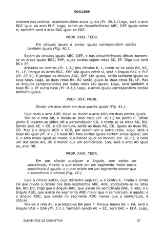 EUCLIDES
existem nos centros, assentam sôbre arcos iguais (Pr. 26.3.) Logo, será o arco
BGC igual ao arco EHF. Logo, sendo as circunferências ABC, DEF iguais entre
si, também será o arco BAC igual ao EDF.
PROP. XXIX. TEOR.
Em círculos iguais a arcos; iguais correspondem cordas
também iguais (Fig. 40.).
Sejam os círculos iguais ABC, DEF, e nas circunferências dêstes tomem-
se os arcos iguais BGC, EHF, cujas cordas sejam retas BC, EF. Digo que será
BC= EF.
Achados os centros (Pr. 1.3.) dos círculos K, L, tirem-se os raios BK, KC,
EL, LF. Porque os arcos BGC, EHF são iguais entre si, será o ângulo BKC = ELF
(Pr. 27.3.). E porque os círculos ABC, DEF são iguais, serão também iguais os
seus raios. Logo, as duas retas BK, KC serão iguais às duas retas EL, LF. Mas
os ângulos compreendidos por estas retas são iguais. Logo, será também a
base BC = EF outra base (Pr .4.1.). Logo, a arcos iguais correspondem cordas
também iguais.
PROP. XXX. PROB.
Dividir um arco dado em duas partes iguais (Fig. 41.).
Seja dado o arco ADB. Deve-se dividir o arco ADB em duas partes iguais.
Tire-se a reta AB, e divida-se pelo meio (Pr .10.1.) no ponto C. Dêste
ponto C levante-se sôbre AB a perpendicular CD, e tirem-se as retas AD, BD.
Sendo pois AC = CB, e CD comum, serão as duas AC, CD, iguais às duas BC,
CD. Mas é o ângulo ACD = BCD, por serem um e outro retos. Logo, será a
base AD igual (Pr. 4.1.) à base BD. Mas cordas iguais cortam arcos iguais; isto
é, o arco maior igual ao maior, e o menor igual ao menor; (Pr. 28.3.); e cada
um dos arcos AD, DB é menor que um semicírculo. Loo, será o arco AD igual
ao, arco DB.
PROP. XXXI. TEOR.
Em um círculo qualquer o ângulo, que existe no
semicírculo, é reto; o que existe em um segmento maior que o
semicírculo é agudo; e o que existe em um segmento menor que
o semicírculo é obtuso (Fig. 42.).
Seja o círculo ABCD, cujo diâmetro seja BC, e o centro E. Tirada a corda
CA que divide o círculo nos dois segmentos ABC, ADC, conduzam-se as retas
BA, AD, DC. Digo que o ângulo BAC, que existe no semicírculo BAC, é reto; e o
ângulo ABC, que existe no segmento ABC maior que o semicírculo, é agudo; e
o ângulo ADC, que existe no segmento ADC menor que o semicírculo, é
obtuso.
Tire-se a reta AE, e produza-se BA para F. Porque temos BE = EA, será o
ângulo EAB = EBA (Pr. 5.1.). Também sendo AE = EC, será EAC = ECA. Logo,
ELEMENTOS DE GEOMETRIA 57
 