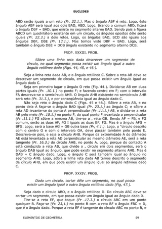 EUCLIDES
ABD serão iguais a um reto (Pr. 32.1.). Mas o ângulo ABF é reto. Logo, êste
ângulo ABF será igual aos dois BAD, ABD. Logo, tirando o comum ABD, ficará
o ângulo DBF = BAD, que existe no segmento alterno BAD. Sendo pois a figura
ABCD um quadrilátero existente em um círculo, os ângulos opostos dêle serão
iguais (Pr. 22.3.) a dois retos. Logo, os ângulos BAD, BCD são iguais aos
ângulos DBF, DBE (Pr. 13.1.). Mas temos visto DBF = BAD. Logo, será
também o ângulo DBE = DOB ângulo existente no segmento alterno DCB.
PROP. XXXIII. PROB.
Sôbre uma linha reta dada descrever um segmento de
círculo, no qual segmento possa existir um ângulo igual a outro
ângulo retilíneo dado (Figs. 44, 45, e 46.).
Seja a linha reta dada AB, e o ângulo retilíneo C. Sobre a reta AB deve-se
descrever um segmento de círculo, em que possa existir um ângulo igual ao
ângulo dado C.
Seja em primeiro lugar o ângulo O reto (Fig. 44.). Divida-se AB em duas
partes iguais (Pr. .10.1.) no ponto F; e fazendo centro em F; com o intervalo
FA descreva-se o semicírculo AHB. O ângulo AHB existente no semicírculo AHB
será reto (Pr. 31.3.), e por conseqüência igual ao ângulo dado C.
Não seja reto o ângulo dado C (Figs. 45 e 46.). Sôbre a reta AB, e no
ponto dela A faça-se o ângulo BAD igual (Pr. 23.1.) ao ângulo C; e sôbre a
reta AD levante-se do ponto A perpendicular (Pr .11.1.) AE, e divida-se a reta
AB pelo meio (Pr .10.1.) no ponto F, do qual ponto F levantada a perpendicular
(Pr .11.1.) FG sôbre a mesma AB, tire-se a , reta GB. Sendo AF = FB, e FG
comum, serão as duas AF, FG I iguais as duas BF, FG. Mas é o ângulo AFG =
BFG. Logo, será a base AG = GB outra base (Pr, 4.1.). Logo, o "círculo descrito
com o centro G e com o intervalo GA, deve passar também pelo ponto E.
Descreva-se pois, e seja o círculo AHB. Porque da extremidade A do diâmetro
AE está levantada a reta AD perpendicular ao mesmo diâmetro AE, será a reta
tangente (Pr. 16.3.) do círculo AHB, no ponto A. Logo, porque do contacto A
está conduzida a reta AB, que divide o , círculo em dois segmentos, será o
ângulo DAB igual ao ângulo, que pode existir no segmento alterno AHB. Mas é
DAB = C ângulo dado. Logo, o ângulo C será também igual ao ângulo no
segmento AHB. Logo, sôbre a linha reta dada AB temos descrito o segmento
de círculo AHB, em que pode existir um ângulo igual ao ângulo retilíneo dado
C.
PROP. XXXIV. PROB.
Dado um círculo, cortar dêle um segmento, no qual possa
existir um ângulo igual a outro ângulo retilíneo dado (Fig, 47.).
Seja dado o círculo ABO, e o ângulo retilíneo D. Do círculo ABC deve-se
cortar um segmento, em que possa existir um ângulo igual ao ângulo dado D.
Tire-se a reta EF, que toque (Pr .17.3.) o círculo ABC em um ponto
qualquer B. Faça-se (Pr. 23,1.) no ponto B com a reta BF o ângulo FBC = D,
que é o ângulo dado. Porque a reta EF é tangente do círculo ABC no ponto B, e
ELEMENTOS DE GEOMETRIA 59
 