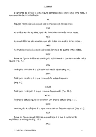 EUCLIDES
Segmento de círculo é uma figura compreendida entre uma linha reta, e
uma porção da circunferência.
XX
Figuras retilíneas são as que são formadas com linhas retas.
XXI
As triláteras são aquelas, que são formadas com três linhas retas.
XXII
As quadriláteras são aquelas, que são feitas por quatro linhas retas. .
XXIII
Ás multiláteras são as que são feitas por mais de quatro linhas retas.
XXIV
Entre as figuras triláteras o triângulo eqüilátero é o que tem os três lados
iguais (Fig. 7.).
XXV
Triângulo isósceles é o que tem dois lados iguais (Fig. 8.).
XXVI
Triângulo escaleno é o que tem os três lados desiguais
(Fig. 9.).
XXVII
Triângulo retângulo é o que tem um ângulo reto (Fig. 10.).
XXVIII
Triângulo obtusângulo é o que tem um ângulo obtuso (Fig. 11.).
XXIX
O triângulo acutângulo é o. que tem todos os ângulos agudos (Fig. 12.).
XXX
Entre as figuras quadriláteras, o quadrado é o que é juntamente
eqüilátero e retângulo (Fig. 13.).
XXXI
ELEMENTOS DE GEOMETRIA 6
 