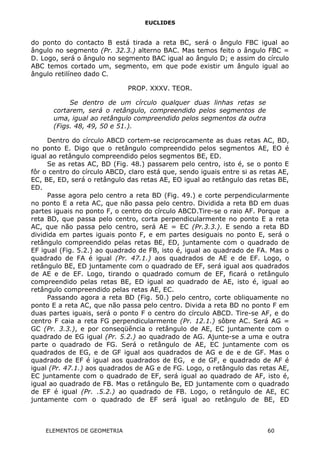 EUCLIDES
do ponto do contacto B está tirada a reta BC, será o ângulo FBC igual ao
ângulo no segmento (Pr. 32.3.) alterno BAC. Mas temos feito o ângulo FBC =
D. Logo, será o ângulo no segmento BAC igual ao ângulo D; e assim do círculo
ABC temos cortado um, segmento, em que pode existir um ângulo igual ao
ângulo retilíneo dado C.
PROP. XXXV. TEOR.
Se dentro de um círculo qualquer duas linhas retas se
cortarem, será o retângulo, compreendido pelos segmentos de
uma, igual ao retângulo compreendido pelos segmentos da outra
(Figs. 48, 49, 50 e 51.).
Dentro do círculo ABCD cortem-se reciprocamente as duas retas AC, BD,
no ponto E. Digo que o retângulo compreendido pelos segmentos AE, EO é
igual ao retângulo compreendido pelos segmentos BE, ED.
Se as retas AC, BD (Fig. 48.) passarem pelo centro, isto é, se o ponto E
fôr o centro do círculo ABCD, claro está que, sendo iguais entre si as retas AE,
EC, BE, ED, será o retângulo das retas AE, EO igual ao retângulo das retas BE,
ED.
Passe agora pelo centro a reta BD (Fig. 49.) e corte perpendicularmente
no ponto E a reta AC, que não passa pelo centro. Dividida a reta BD em duas
partes iguais no ponto F, o centro do círculo ABCD.Tire-se o raio AF. Porque a
reta BD, que passa pelo centro, corta perpendicularmente no ponto E a reta
AC, que não passa pelo centro, será AE = EC (Pr.3.3.). E sendo a reta BD
dividida em partes iguais ponto F, e em partes desiguais no ponto E, será o
retângulo compreendido pelas retas BE, ED, juntamente com o quadrado de
EF igual (Fig. 5.2.) ao quadrado de FB, isto é, igual ao quadrado de FA. Mas o
quadrado de FA é igual (Pr. 47.1.) aos quadrados de AE e de EF. Logo, o
retângulo BE, ED juntamente com o quadrado de EF, será igual aos quadrados
de AE e de EF. Logo, tirando o quadrado comum de EF, ficará o retângulo
compreendido pelas retas BE, ED igual ao quadrado de AE, isto é, igual ao
retângulo compreendido pelas retas AE, EC.
Passando agora a reta BD (Fig. 50.) pelo centro, corte obliquamente no
ponto E a reta AC, que não passa pelo centro. Divida a reta BD no ponto F em
duas partes iguais, será o ponto F o centro do círculo ABCD. Tire-se AF, e do
centro F caia a reta FG perpendicularmente (Pr. 12.1.) sôbre AC. Será AG =
GC (Pr. 3.3.), e por conseqüência o retângulo de AE, EC juntamente com o
quadrado de EG igual (Pr. 5.2.) ao quadrado de AG. Ajunte-se a uma e outra
parte o quadrado de FG. Será o retângulo de AE, EC juntamente com os
quadrados de EG, e de GF igual aos quadrados de AG e de e de GF. Mas o
quadrado de EF é igual aos quadrados de EG, e de GF, e quadrado de AF é
igual (Pr. 47.1.) aos quadrados de AG e de FG. Logo, o retângulo das retas AE,
EC juntamente com o quadrado de EF, será igual ao quadrado de AF, isto é,
igual ao quadrado de FB. Mas o retângulo Be, ED juntamente com o quadrado
de EF é igual (Pr. .5.2.) ao quadrado de FB. Logo, o retângulo de AE, EC
juntamente com o quadrado de EF será igual ao retângulo de BE, ED
ELEMENTOS DE GEOMETRIA 60
 
