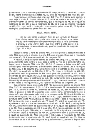 EUCLIDES
juntamente com o mesmo quadrado de EF. Logo, tirando o quadrado comum
de EF, ficará o retângulo das retas AE, EC igual ao retângulo das retas BE, ED.
Finalmentene nenhuma das retas Ac, BD (Fig. 51.) passe pelo centro, o
qual seja o ponto F. tire-se pelo ponto E, onde se cortam as retas AC, BD, o
diâmetro GEFH. Já temos demonstrado, que o retângulo de AE, BC é igual ao
retângulo de GE, EH; e que o retângulo de BE, ED é igual ao mesmo retângulo
de GE, EH. Logo, será o retângulo compreendido pelas retas AE, EC igual ao
retângulo compreendido pelas retas BE, ED.
PROP. XXXVI. TEOR.
Se de um ponto qualquer fora de um círculo se tirarem
duas linhas retas, das quais uma corte o círculo, e a outra
toque; será o retângulo compreendido por tôda a reta, que corta
o círculo, e pela parte dela, que fica entre o dito ponto e a
circunferência convexa do círculo, igual ao quadrado da tangente
(Figs. 52 e 53.).
Esteja o ponto D fora do círculo ABC, e dêste ponto D estejam tiradas a
reta DCA, que corte o círculo, e a reta DB, que o toque. Digo que o retângulo
das retas AD, DC é igual ao quadrado da tangente DE.
A reta DCA ou passa pelo centro do círculo ABC (Fig. 52. ), ou não. Passe
primeiramente pelo centro, o qual seja o ponto E. Tire-se o semidiâmetro EB.
Logo, será o ângulo EBD reto (Pr. 18.3.). E porque a linha reta AC está
dividida pelo meio no ponto E, e em direitura dela está a outra CD, e retângulo
da tôda AD, e da adjunta DC, juntamente com o quadrado de EC, será igual
(Pr. 6.2.) ao quadrado de ED. Mas é CE = EB. Logo, o retângulo de AD, DC,
juntamente com o quadrado de EB, será igual ao quadrado de ED. Mas o
quadrado de ED é igual (Pr.47.1.) aos quadrados de EB, e de BD, por ser reto
o ângulo EBD. Logo, o retângulo de AD, DC, juntamente com o quadrado de
EB será igual aos quadrados de EB e de BD. Logo, tirando o quadrado comum
de EB, ficará o retângulo de AD, DC igual ao quadrado da tangente DB.
Suponhamos agora que a reta DCA não passa pelo centro do círculo ABC
(Fig. 53.). Achado o centro E (Pr. 1.3.), e tirada a reta EF perpendicularmente
(Pr. 12.1.) sôbre a corda AC, tirem-se as retas EB, EC, ED. O ângulo EFD é
reto. E porque a reta EF passando pelo centro corta perpendicularmente a
corda AC, que não passa pelo centro, a mesma corda AC ficará dividida em
duas partes iguais. (Pr. 3.3. ), e será AF = FC. Logo, estando a reta CD em
direitura com a reta AC dividida pelo meio no ponto F, será o retângulo de AD,
DC juntamente com o quadrado de FC igual (Pr. 6.2.) ao quadrado de FD.
Ajunte-se a uma e outra parte o mesmo quadrado de FE. Será o retângulo de
AD, DC, juntamente com os quadrados de CF e FE, igual aos quadrados de DF
e de FE. Mas o quadrado de ED é igual (Pr. 47.1.) aos quadrados de DF e de
FE, por ser o ângulo EFD reto; e o quadrado de EC é igual aos quadrados de
CF e de FE. Logo, o retângulo de AD, DC, juntamente com o quadrado de CE,
é igual ao quadrado ED. Mas temos CE = EB. Logo, o retângulo de AD, DC,
juntamente com o quadrado de EB, será igual ao quadrado de ED. Mas os
quadrados de EB e de BD são iguais ao quadrado de ED, por ser o ângulo EBD
ELEMENTOS DE GEOMETRIA 61
 