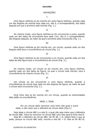 EUCLIDES
DEFINIÇÕES
I
Uma figura retilínea se diz inscrita em outra figura retilínea, quando cada
um dos ângulos da inscrita toca cada um, isto é, o correspondente, dos lados
daquela em que a primeira está inscrita (Fig. 1.).
II
Do mesmo modo, uma figura retilínea se diz circunscrita a outra, quando
cada um dos lados da circunscrita toca cada 11m, isto é, o correspondente,
dos ângulos daquela, ao redor da qual a primeira está circunscrita (Fig. 1.).
III
Uma figura retilínea se diz inscrita em, um circulo, quando cada um dos
ângulos dela toca a circunferência do círculo (Fig. 2.).
IV
Uma figura retilínea se diz circunscrita a um círculo, quando cada um dos
lados da dita figura toca a circunferência do círculo (Fig. 3.).
V
Do mesmo modo, um círculo se diz inscrito em, uma figura retilínea,
quando cada um dos lados da figura, na qual o círculo está inscrito, toca a
circunferência do mesmo círculo (Fig. 3.).
VI
Um círculo se diz circunscrito a uma figura retilínea, quando a
circunferência do círculo toca cada um dos ângulos da figura, ao redor da qual
o círculo está circunscrito (Fig. 2.).
VII
Uma linha reta se diz inscrita em um círculo, quando as extremidades
dela estão na circunferência.
PROP. I. TEOR.
Em um círculo dado inscrever uma linha reta igual a outra
dada, e não maior que o diâmetro do círculo dado (Fig.4.).
Seja dado o círculo ABC e a reta D, a qual não seja maior que o diâmetro
do círculo ABC. Deve-se inscrever no círculo ABC uma reta igual à linha reta D.
Seja BC o diâmetro do círculo ABC. Se fôr BC = D, estará feito o que se
pede, porque no círculo ABC está, inscrita a reta BC = D. Mas se fôr BC>D,
ELEMENTOS DE GEOMETRIA 64
 