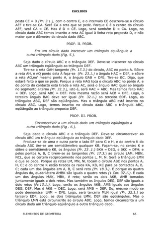 EUCLIDES
posta CE = D (Pr. 3.1.), com o centro C, e o intervalo CE descreva-se o círculo
AEF e tire-se CA. Será CA a reta que se pede. Porque C é o centro do círculo
AEF, será CA = CE. Mas é D = CE. Logo, será também D = CA. Logo, no
círculo dado ABC temos inscrito a reta AC igual à linha reta proposta D, e não
maior que o diâmetro do círculo dado ABC.
PROP. II. PROB.
Em um círculo dado inscrever um triângulo equiângulo a
outro triângulo dado (Fig. 5.).
Seja dado o círculo ABC e o triângulo DEF. Deve-se inscrever no círculo
ABC um triângulo eqüiângulo ao triângulo DEF.
Tire-se a reta GAH tangente (Pr. 17.3.) do círculo, ABC no ponto A. Sôbre
a reta AH, e nQ ponto dela A faça-se (Pr. 23.1.) o ângulo HAC = DEF, e sôbre
a reta AG,no' mesmo ponto A, o ângulo GAB = DFE. Tire-se BC. Digo, que
estará feito o que se pede. Porque a reta HAG toca o círculo ABC no ponto A, e
do ponto do contacto está tirada a reta AC, será o ângulo HAC igual ao ângulo
no segmento alterno (Pr. 32.3.), isto é, será HAC = ABC. Mas temos feito HAC
= DEF. Logo, será ABC = DEF. Pela mesma razão será ACB = DFE. Logo, o
terceiro ângulo BAC deve ser igual (Pr. 32.1.) ao terceiro EDF. Logo, os
triângulos ABC, DEF são eqüiângulos. Mas o triângulo ABC está inscrito no
círculo ABC. Logo, temos inscrito no círculo dado ABC o triângulo ABC,
eqüiângúlo ao triângulo proposto DEF.
PROP. III. PROB.
Circunscrever a um círculo dado um triângulo eqüiângulo a
outro triângulo dado (Fig . 6.).
Seja dado o círculo ABC e o triângulo DEF. Deve-se circunscrever ao
círculo ABC um triângulo eqüiângulo ao triângulo dado DEF.
Produza-se de uma e outra parte o lado EF para G e H, e do centro K do
círculo ABC tire-se um semidiâmeltro qualquer KB. Façam-se, no centro K e
sôbre o semidiâmetro KB, os ângulos (Pr. 23 .1.) BKA = DEG, e BKC = DFH; e
pelos pontos A, B, C tirem-se as tangentes (Pr. 17.3.) ao círculo LAM, MBN,
NCL, que se cortem reciprocamente nos pontos L, M, N. Será o triângulo LMN
o que se pede. Porque as retas LM, MN, NL tocam o círculo ABC nos pontos A,
H, C; e do centro K estão tirados os raios KA, KB, KC para os contactos A, B,
C; cada um dos ângulos em A, B, C será reto (Pr. 18.3.). E porque os quatro
ângulos do, quadrilátero AMBK são iguais a quatro retos (1.Cor. 32.1.). E cada
um dos ângulos MAK, MBK, é reto; serão os dois AKB, AMB tomados
juntamente iguais a dois retos. Mas também os ângulos DEG, DEF são iguais a
dois retos (Pr.13.1.). Logo, serão os ângulos AKB, AMB iguais aos ângulos
DEG, DEF. Mas é AKB = DEC. Logo, será AMB = DEF. Do, mesmo modo se
pode demonstrar LNM = DFE. Logo, será terceiro MLN igual (Pr. 32.1.) ao
terceiro EDF. Logo, os dois triângulos LMN, DEF são eqüiângulos. Mas o
triângulo LMN está circunscrito ao círculo ABC. Logo, temos circunscrito a um
círculo dado um triângulo eqüiângulo a outro triângulo dado.
ELEMENTOS DE GEOMETRIA 65
 