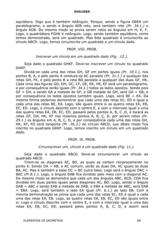 EUCLIDES
equilátero. Digo que é também retângulo. Porque, sendo a figura GBEA um
paralelogramo, e sendo o ângulo AEB reto, será também reto (Pr. 34.1.) o
ângulo AGB. Do mesmo modo se prova serem retos os ângulos em H, K, F.
Logo, o quadrilátero FGHK é retângulo. Logo, sendo também equilátero, como
temos demonstrado, será um quadrado. Mas êste quadrado é circunscrito ao
círculo ABCD. Logo, temos circunscrito um quadrado a um círculo dado.
PROP. VIII. PROB.
Inscrever um círculo em um quadrado dado (Fig. .12.).
Seja dado o quadrado GHKF. Deve-se inscrever um círculo no quadrado
GHKF.
Dividá-se cada uma das retas GH, GF em partes iguais (Pr. 10.1.), nos
pontos B, A, e pelo ponto A conduza-se AC paralela (Pr. 31.1.) a qualquer das
retas GH, FK, e pelo ponto B a reta BD paralela a qualquer das duas GF, HK.
Cada Uma das figuras GD, DH, GC, CF, GE, EK, HE, EF será um paralelogramo,
e por consequência serão iguais (Pr. 34.1.) todos os lados opostos. Sendo pois
GF = GH, e sendo GA a metade de GF, e GB metade de GH, será GA = GB, e
por consequência os lados opostos também iguais. Logo, será BE = EA. Da
mesma forma podemos demonstrar que cada uma das retas EC, ED é igual a
cada uma das retas BE, EA. Logo, são iguais entre si as quatro retas EA, EB,
EC, ED. Logo, o círculo descrito com o centro E, e com o intervalo igual a uma
das quatro retas EA, EB, EC, ED, passará pelos pontos A, B, C ,D, e tocará as
retas GF, GH, HK, KF nos mesmos pontos A, B, Ç, D, por serem retos (Pr.
29.1.) os ângulos em A, B, C, D, e por conseqüência cada uma das retas GH,
HK, KF, FG será tangente (Pr .16.3.) do círculo ABCD, que dêste modo fica
inscrito no quadrado GRKF. Logo, temos inscrito um círculo em um quadrado
dado.
PROP. IX. PROB.
Circunscrever um, círculo a um quadrado dado (Fig. 11.)
Seja dado o quadrado ABCD. Deve-se circunscrever um círculo ao
quadrado ABCD.
Tirem-se as diagonais AC, BD, as quais se cortem reciprocamente no
ponto E. Sendo DA = AB, e AC comum, serão as duas DA, AC iguais às duas
BA, AC. Mas é também a base DC = BC outra base. Logo será o ângulo DAC =
BAC (Pr.8.1.). Logo, o ângulo DAB fica dividido pelo meio com a diagonal AC.
Do mesmo modo se demonstra que cada um dos ângulos ABC, BCD, CDA fica
dividido em duas partes iguais pelas diagonais AC, BD. Logo, sendo o ângulo
DAB = ABC e sendo EAB a metade de DAB, e EBA a metade de ABC, será EAB
= EBA. Logo, será também o lado EA igual (Pr. 6.1.) ao lado EB. Com a
mesma demonstração se prova que cada uma das retas EC, ED é igual a cada
uma das retas EA, EB. Logo, as quatro retas EA, EB, EC, ED são iguais entre
si. Logo o círculo descrito com o centro E, e com o intervalo igual a uma das
retas EA, EB, EC, ED, passará pelos pontos A, B, C, D, e assim será
ELEMENTOS DE GEOMETRIA 68
 