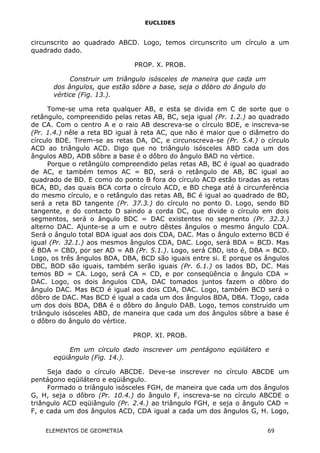 EUCLIDES
circunscrito ao quadrado ABCD. Logo, temos circunscrito um círculo a um
quadrado dado.
PROP. X. PROB.
Construir um triângulo isósceles de maneira que cada um
dos ângulos, que estão sôbre a base, seja o dôbro do ângulo do
vértice (Fig. 13.).
Tome-se uma reta qualquer AB, e esta se divida em C de sorte que o
retângulo, compreendido pelas retas AB, BC, seja igual (Pr. 1.2.) ao quadrado
de CA. Com o centro A e o raio AB descreva-se o círculo BDE, e inscreva-se
(Pr. 1.4.) nêle a reta BD igual à reta AC, que não é maior que o diâmetro do
círculo BDE. Tirem-se as retas DA, DC, e circunscreva-se (Pr. 5.4.) o círculo
ACD ao triângulo ACD. Digo que no triângulo isósceles ABD cada um dos
ângulos ABD, ADB sôbre a base é o dôbro do ângulo BAD no vértice.
Porque o retângülo compreendido pelas retas AB, BC é igual ao quadrado
de AC, e também temos AC = BD, será o retângulo de AB, BC igual ao
quadrado de BD. E como do ponto B fora do círculo ACD estão tiradas as retas
BCA, BD, das quais BCA corta o círculo ACD, e BD chega até à circunferência
do mesmo círculo, e o retângulo das retas AB, BC é igual ao quadrado de BD,
será a reta BD tangente (Pr. 37.3.) do círculo no ponto D. Logo, sendo BD
tangente, e do contacto D saindo a corda DC, que divide o círculo em dois
segmentos, será o ângulo BDC = DAC existentes no segmento (Pr. 32.3.)
alterno DAC. Ajunte-se a um e outro dêstes ângulos o mesmo ângulo CDA.
Será o ângulo total BDA igual aos dois CDA, DAC. Mas o ângulo externo BCD é
igual (Pr. 32.1.) aos mesmos ângulos CDA, DAC. Logo, será BDA = BCD. Mas
é BDA = CBD, por ser AD = AB (Pr. 5.1.). Logo, será CBD, isto é, DBA = BCD.
Logo, os três ângulos BDA, DBA, BCD são iguais entre si. E porque os ângulos
DBC, BOD são iguais, também serão iguais (Pr. 6.1.) os lados BD, DC. Mas
temos BD = CA. Logo, será CA = CD, e por conseqüência o ângulo CDA =
DAC. Logo, os dois ângulos CDA, DAC tomados juntos fazem o dôbro do
ângulo DAC. Mas BCD é igual aos dois CDA, DAC. Logo, também BCD será o
dôbro de DAC. Mas BCD é igual a cada um dos ângulos BDA, DBA. TJogo, cada
um dos dois BDA, DBA é o dôbro do ângulo DAB. Logo, temos construído um
triângulo isósceles ABD, de maneira que cada um dos ângulos sôbre a base é
o dôbro do ângulo do vértice.
PROP. XI. PROB.
Em um círculo dado inscrever um pentágono eqüilátero e
eqüiângulo (Fig. 14.).
Seja dado o círculo ABCDE. Deve-se inscrever no círculo ABCDE um
pentágono eqüilátero e eqüiângulo.
Formado o triângulo isósceles FGH, de maneira que cada um dos ângulos
G, H, seja o dôbro (Pr. 10.4.) do ângulo F, inscreva-se no círculo ABCDE o
triângulo ACD eqüiângulo (Pr. 2.4.) ao triângulo FGH, e seja o ângulo CAD =
F, e cada um dos ângulos ACD, CDA igual a cada um dos ângulos G, H. Logo,
ELEMENTOS DE GEOMETRIA 69
 