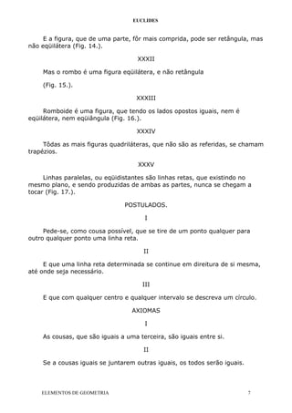 EUCLIDES
E a figura, que de uma parte, fôr mais comprida, pode ser retângula, mas
não eqüilátera (Fig. 14.).
XXXII
Mas o rombo é uma figura eqüilátera, e não retângula
(Fig. 15.).
XXXIII
Romboide é uma figura, que tendo os lados opostos iguais, nem é
eqüilátera, nem eqüiângula (Fig. 16.).
XXXIV
Tôdas as mais figuras quadriláteras, que não são as referidas, se chamam
trapézios.
XXXV
Linhas paralelas, ou eqüidistantes são linhas retas, que existindo no
mesmo plano, e sendo produzidas de ambas as partes, nunca se chegam a
tocar (Fig. 17.).
POSTULADOS.
I
Pede-se, como cousa possível, que se tire de um ponto qualquer para
outro qualquer ponto uma linha reta.
II
E que uma linha reta determinada se continue em direitura de si mesma,
até onde seja necessário.
III
E que com qualquer centro e qualquer intervalo se descreva um círculo.
AXIOMAS
I
As cousas, que são iguais a uma terceira, são iguais entre si.
II
Se a cousas iguais se juntarem outras iguais, os todos serão iguais.
ELEMENTOS DE GEOMETRIA 7
 