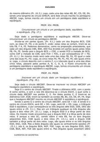EUCLIDES
do mesmo diâmetro (Pr. 16.3.). Logo, cada uma das retas AB, BC, CD, DE, EA,
sendo uma tangente do círculo GHKLM, será êste círculo inscrito no pentágono
ABCDE. Logo, temos inscrito um círculo em um pentágono dado eqüilátero e
eqüiângulo.
PROP. XIV. PROB.
Circunscrever um círculo a um pentágono dado, equilátero.
e eqüiângulo. (Fig. 17.).
Seja dado o pentágono eqüilátero e eqüiângulo ABCDE. Deve-se
circunscrever um círculo ao pentágono ABCDE.
Divida-se em partes iguais. (Pr. 9.1.) cada um dos ângulos BCD, CDE
com, as retas CF, FD; e do ponto F, onde: estas retas se cortam, tirem-se as
três FB, F A, FE. Podemos demonstrar, como na proposição antecedente, que
cada um dos ângulos CBA, BAE, AED fica dividido em partes iguais pelas retas
FB, FA, FE. Sendo pois o ângulo BCD = CDE, e sendo FCD a metade de BCD,
como CDF a metade de CDE, será FCD = FDC, e por conseqüência CF = FD,
(Pr. 6.1.). Do mesmo modo será cada uma das retas FB, FA, FE igual a cada
uma das duas FC, FD. Logo, as cinco retas FA, FB, FC, FD, FE, são iguais entre
si. Logo, o círculo descrito com o centro F, e o intervalo igual a uma das ditas
cinco retas, passará pelos pontos A, B, C, D, E, e ficará circunscrito ao
pentágono eqüilátero e eqüiângulo ABCDE. Logo, temos circunscrito um círculo
a um pentágono dado eqüilátero e eqüiângulo.
PROP. XV. PROB.
Inscrever em um círculo dado um hexágono equilátero e
equiângulo. (Fig. 18.).
Seja dado o círculo ABCDEF. Deve-se inscrever no círculo ABCDEF um
hexágono eqüilátero e eqüiângulo.
Seja G o centro do círculo ABCDEF. Tirado o diâmetro AGD, com o ponto
D como centro, e com o raio DG descreva-se o círculo EGCH, o qual corte o
círculo dado ABCDEF nos pontos C, E. Por êstes pontos C, E tirem-se os
diâmetros CGF, EGB; tirem-se também as cordas AB, BC, CD, DE, EF, FA. Digo
que o hexágono ABCDEF inscrito no círculo ABCDEF ó eqüilátero e eqüiângulo.
Sendo o ponto G o centro do círculo ABCDEF, será GE = GD. E sendo D o
centro do círculo EGCH, será DE = DG. Logo, será GE = ED. Logo, o triângulo
EGD é eqüilátero, e por conseqüência os três ângulos dêle EGD, GDE, DEG são
iguais entre si (Pr. 5.1.). Mas em um triângulo qualquer os três ângulos são
iguais a dois retos (Pr. 32.1.). Logo, o ângulo EGD é a têrça parte de dois
retos. Do mesmo modo provaremos que o ângulo DGC é a têrça parte de dois
retos. E porque a reta GC, caindo sôbre a reta EB, faz os dois ângulos
adjacentes EGC, CGB iguais a dois retos (Pr. 13.1.), será o ângulo CGB
também a têrça parte de dois retos. Logo, são iguais entre si os três ângulos
EGD, DGC, CGB. Mas a êstes ângulos são iguais os verticalmente opostos (Pr
.15.1.), isto é, os ângulos BGA, AGF, FGE. Logo, os seis ângulos EGD, DGC,
CGB, BGA, AEF, FGE são iguais entre si. Mas ângulos iguais assentam sôbre
ELEMENTOS DE GEOMETRIA 72
 