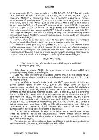 EUCLIDES
arcos iguais (Pr. 26.3). Logo, os seis arcos AB, BC, CD, DE, EF, FA são iguais,
como também as seis cordas (Pr. 29.3.), AB, BC, CD, DE, EF, FA. Logo, o
hexágono ABCDEF é eqüilátero. Digo que é também eqüiânguIo. Porque,
sendo o arco AF igual ao arco ED, se a uma e outra parte se ajuntar o mesmo
arco ABCD, será o arco FABCD igual ao arco EDCBA. Mas o ângulo FED assenta
sôbre o arco FABCD, e o ângulo AFE assenta sôbre o arco EDCBA. Logo, será
FED = AFE (Pr. 27.3.). Do mesmo modo podemos demonstrar que cada um
dos, outros ângulos do hexágono ABCDEF é igual a cada um dos dois AFE,
DEF. Logo, o hexágono ABCDEF é eqüiângulo. Logo, sendo também eqüilátero
e inscrito no círculo ABCDEF, temos inscrito em um. círculo dado um hexágono
eqüilátero e eqüiângulo.
COROL. Disto se conclui que o lado do hexágono eqüilátero e eqüiângulo
é igual ao semidiâmetro do círculo, no qual o hexágono está inscrito.
Também é claro que, se pelos pontos A., B, C, D, E, F se tirarem outras
tantas tangentes ao circulo, ficará circunscrito ao mesmo círculo um hexágono
eqüilátero e eqüiângulo, na conformidade do que temos demonstrado a
respeito do pentágono; e que na mesma conformidade se poderá inscrever, ou
circunscrever um círculo a um hexágono dado eqüilátero e eqüiângulo.
PROP. XVI. PROB.
Inscrever em um círculo dado um qüindecágono eqüilátero
e eqüiângulo (Fig. 1.9.).
Seja dado o círculo ABCD. Deve-se inscrever no círculo ABCD um.
qüindecágono eqüilátero e eqüiângulo.
Seja AC o lado do triângulo eqüilátero inscrito (Pr. 2.4.) no círculo ABCD;
e AB o lado do pentágono eqüilátero e eqüiângulo também inscrito (Pr. 11.4.)
no mesmo círculo.
Logo, se tôda a circunferência do círculo ABCD se entender dividida em
quinze partes iguais, o arco ABC, que é uma têrça parte de toda a
circunferência, constará de cinco partes daquela, nas quais foi dividida a
circunrerência; e o arco AR, que é a quinta parte da mesma circunferência,
constará de três daquelas mesmas partes. Logo, o arco BC, que é a diferença
dos arcos AB, ABC, deve conter duas das mesmas partes. Divida-se o arco BC
pelo meio (Pr. 30.3.) no ponto E. Será cada um dos arcos BE, EC a parte
décima quinta de tôda a circunferência do círculo ABCD. Logo, se tiradas as
cordas BE, EC, continuarmos inscrevendo (Pr. 1.4.) no círculo ABCD outras e
outras retas, cada uma igual a BE, ou EC, até acabarmos o giro inteiro da
circunferência no ponto B, ficará inscrito rio mesmo círculo ABCD o
qüindecágono, que se pedia, eqüilátero e eqüiângulo.
Com o mesmo método, de que temos feito uso no pentágono, se por
tôdas as divisões, feitas na circunferência, forem tiradas outras tantas
tangentes ao círculo, ficará circunscrito ao mesmo círculo um qüindecágono
eqüilátero e eqüiângulo.
Também em um qüindecágono dado, eqüilátero e eqüiângulo, poderemos
inscrever um círculo, ou circunscrevê-lo ao redor dêle.
ELEMENTOS DE GEOMETRIA 73
 