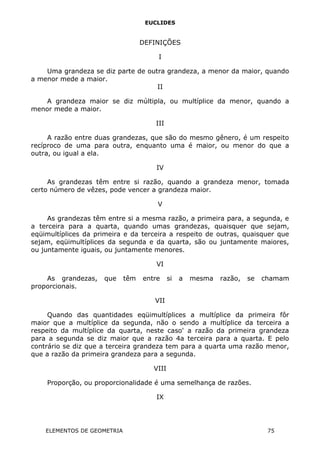 EUCLIDES
DEFINIÇÕES
I
Uma grandeza se diz parte de outra grandeza, a menor da maior, quando
a menor mede a maior.
II
A grandeza maior se diz múltipla, ou multíplice da menor, quando a
menor mede a maior.
III
A razão entre duas grandezas, que são do mesmo gênero, é um respeito
recíproco de uma para outra, enquanto uma é maior, ou menor do que a
outra, ou igual a ela.
IV
As grandezas têm entre si razão, quando a grandeza menor, tomada
certo número de vêzes, pode vencer a grandeza maior.
V
As grandezas têm entre si a mesma razão, a primeira para, a segunda, e
a terceira para a quarta, quando umas grandezas, quaisquer que sejam,
eqüimultíplices da primeira e da terceira a respeito de outras, quaisquer que
sejam, eqüimultíplices da segunda e da quarta, são ou juntamente maiores,
ou juntamente iguais, ou juntamente menores.
VI
As grandezas, que têm entre si a mesma razão, se chamam
proporcionais.
VII
Quando das quantidades eqüimultíplices a multíplice da primeira fôr
maior que a multíplice da segunda, não o sendo a multíplice da terceira a
respeito da multíplice da quarta, neste caso' a razão da primeira grandeza
para a segunda se diz maior que a razão 4a terceira para a quarta. E pelo
contrário se diz que a terceira grandeza tem para a quarta uma razão menor,
que a razão da primeira grandeza para a segunda.
VIII
Proporção, ou proporcionalidade é uma semelhança de razões.
IX
ELEMENTOS DE GEOMETRIA 75
 