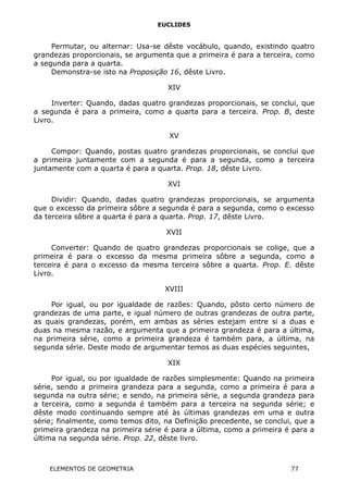 EUCLIDES
Permutar, ou alternar: Usa-se dêste vocábulo, quando, existindo quatro
grandezas proporcionais, se argumenta que a primeira é para a terceira, como
a segunda para a quarta.
Demonstra-se isto na Proposição 16, dêste Livro.
XIV
Inverter: Quando, dadas quatro grandezas proporcionais, se conclui, que
a segunda é para a primeira, como a quarta para a terceira. Prop. B, deste
Livro.
XV
Compor: Quando, postas quatro grandezas proporcionais, se conclui que
a primeira juntamente com a segunda é para a segunda, como a terceira
juntamente com a quarta é para a quarta. Prop. 18, dêste Livro.
XVI
Dividir: Quando, dadas quatro grandezas proporcionais, se argumenta
que o excesso da primeira sôbre a segunda é para a segunda, como o excesso
da terceira sôbre a quarta é para a quarta. Prop. 17, dêste Livro.
XVII
Converter: Quando de quatro grandezas proporcionais se colige, que a
primeira é para o excesso da mesma primeira sôbre a segunda, como a
terceira é para o excesso da mesma terceira sôbre a quarta. Prop. E. dêste
Livro.
XVIII
Por igual, ou por igualdade de razões: Quando, pôsto certo número de
grandezas de uma parte, e igual número de outras grandezas de outra parte,
as quais grandezas, porém, em ambas as séries estejam entre si a duas e
duas na mesma razão, e argumenta que a primeira grandeza é para a última,
na primeira série, como a primeira grandeza é também para, a última, na
segunda série. Deste modo de argumentar temos as duas espécies seguintes,
XIX
Por igual, ou por igualdade de razões simplesmente: Quando na primeira
série, sendo a primeira grandeza para a segunda, como a primeira é para a
segunda na outra série; e sendo, na primeira série, a segunda grandeza para
a terceira, como a segunda é também para a terceira na segunda série; e
dêste modo continuando sempre até às últimas grandezas em uma e outra
série; finalmente, como temos dito, na Definição precedente, se conclui, que a
primeira grandeza na primeira série é para a última, como a primeira é para a
última na segunda série. Prop. 22, dêste livro.
ELEMENTOS DE GEOMETRIA 77
 