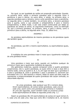 EUCLIDES
XX
Por igual, ou por igualdade de razões em proporção perturbada: Quando,
na primeira série, sendo a primeira grandeza para a segunda como a
penúltima é para a última, na outra série; e sendo, na primeira série, a
segunda grandeza para a terceira, como a ante penúltima é para a penúltima,
na segunda série; e sendo também, na primeira série, a terceira grandeza
para a quarta, como a que precede a antepenúltima é para a mesma
antepenúltima; e dêste modo, e por esta ordem continuando por tôdas as
grandezas de ambas as séries, se argumenta finalmente, como na Definição
18, que a primeira grandeza, na primeira: série, é para a última, como a
primeira é para a última, na segunda série. Prop. 23, dêste livro.
AXIOMAS I
As grandeza eqüimultíplices da mesma grandeza ou de grandezas iguais
são também iguais.
II
As grandezas, que têm o mesmo eqüimultíplice, ou eqüimultíplices iguais,
são iguais.
III
O multíplice de uma grandeza maior é maior que o igualmente multíplice
de uma grandeza menor.
IV
Uma grandeza e maior que outra, quando um multíplice qualquer da
primeira é maior que o igualmente multíplice da segunda.
[Os geômetras modernos, quando comparam entre si quatro grandezas
proporcionais, isto é, quatro grandezas, as quais entre si duas a duas têm a
mesma razão, como as quatro A, B, C, D, em lugar de dizer que a grandeza A
é para a grandeza B, como a grandeza C para a grandeza D, escrevem por
brevidade A:B::C:D. Nós faremos o mesmo, tôdas as vêzes que êste modo de
representar a proporcionalidade de quatro grandezas não causar confusão, ou
obscuridade alguma].
PROP. I. TEOR.
Se umas grandezas, seja qualquer que fôr o número delas,
forem eqüimultíplices, de outras tantas grandezas, cada uma de
cada uma; assim como uma grandeza das primeiras é multíplice
de uma das segundas, assim também todas as primeiras juntas
serão eqüimultíplices de tôdas as segundas juntas (Fig. 1.).
Sejam as grandezas AB, CD eqüimultíplices de outras em igual número E,
F, cada uma de cada uma. Digo que como AB é multíplice de E, do mesmo
ELEMENTOS DE GEOMETRIA 78
 
