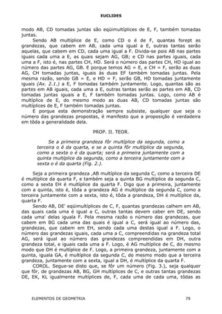 EUCLIDES
modo AB, CD tomadas juntas são eqüimultíplices de E, F, também tomadas
juntas.
Sendo AB multíplice de E, como CD o é de F, quantas forept as
grandezas, que cabem em AB, cada uma igual a E, outras tantas serão
aquelas, que cabem em CD, cada uma igual a F. Divida-se pois AB nas partes
iguais cada uma a E, as quais sejam AG, GB; e CD nas partes iguais, cada
uma a F, isto é, nas partes CH, HD. Será o número das partes CH, HD igual ao
número das partes AG, GB. E porque temos AG = E, e CH = F, serão as duas
AG, CH tomadas juntas, iguais às duas EF também tomadas juntas. Pela
mesma razão, sendo GB = E, e HD = F, serão GB, HD tomadas juntamente
iguais (Ax. 2.1.) a E, F tomadas também juntamente. Logo, quantas são as
partes em AB iguais, cada uma a E, outras tantas serão as partes em AB, CD
tomadas juntas iguais a E, F também tomadas juntas. Logo, como AB é
multíplice de E, do mesmo modo as duas AB, CD tomadas juntas são
multíplices de E, F também tomadas juntas.
E porque esta demonstração sempre subsiste, qualquer que seja o
número das grandezas propostas, é manifesto que a proposição é verdadeira
em tôda a generalidade dela.
PROP. II. TEOR.
Se a primeira grandeza fôr multíplice da segunda, como a
terceira o é da quarta, e se a quinta fôr multíplice da segunda,
como a sexta o é da quarta; será a primeira juntamente com a
quinta multíplice da segunda, como a terceira juntamente com a
sexta o é da quarta (Fig. 2.).
Seja a primeira grandeza ,AB multíplice da segunda C, como a terceira DE
é multíplice da quarta F, e também seja a quinta BG multíplice da segunda C,
como a sexta EH é multíplice da quarta F. Digo que a primeira, juntamente
com a quinta, isto é, tôda a grandeza AG é multíplice da segunda C, como a
terceira juntamente com a sexta, isto é, tôda a grandeza, DH é multíplice da,
quarta F.
Sendo AB, DE' eqüimultíplices de C, F, quantas grandezas calhem em AB,
das quais cada uma é igual a C, outras tantas devem caber em DE, sendo
cada uma' delas iguala F. Pela mesma razão o número das grandezas, que
cabem em BG cada uma das quais é igual a C, será igual ao número das,
grandezas, que cabem em EH, sendo cada uma destas igual a F. Logo, o
número das grandezas iguais, cada uma a C, compreendidas na grandeza total
AG, será igual ao número das grandezas compreendidas em DH, outra
grandeza total, e iguais cada uma a F. Logo, é AG multíplice de C, do mesmo
modo que DH é multíplice de F. Logo, a primeira grandeza, juntamente com a
quinta, iguala GA, é multíplice da segunda C, do mesmo modo que a terceira
grandeza, juntamente com a sexta, igual a DH, é multíplice da quarta F.
COROL. Segue-se disto que, se fôr um número (Fig. 3.), seja qualquer
que fôr, de grandezas AB, BG, GH multíplices de C, e outras tantas grandezas
DE, EK, KL igualmente multíplices de, F, cada uma de cada uma, tôdas as
ELEMENTOS DE GEOMETRIA 79
 