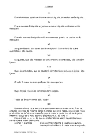 EUCLIDES
III
E sé de cousas iguais se tirarem outras iguais, os restos serão iguais.
IV
E se a cousas desiguais se juntarem outras iguais, os todos serão
desiguais.
V
E se de, cousas desiguais se tirarem cousas iguais, os restos serão
desiguais.
VI
As quantidades, das quais cada uma por si faz o dôbro de outra
quantidade, são iguais.
VII
E aquelas, que são metades de uma mesma quantidade, são também
iguais.
VIII
Duas quantidades, que se ajustam perfeitamente uma com outra; são
iguais.
IX
O todo é maior do que qualquer das suas partes.
X
Duas linhas retas não compreendem espaço.
XI
Todos os ângulos retos são, iguais.
XII
E se uma linha reta, encontrando-se com outras duas retas, fizer os
ângulos internos da mesma parte menores que dois retos, estas duas retas
produzidas ao infinito concorrerão para a mesma parte dos ditos ângulos
internos. (Veja-se a nota sôbre a proposição 29 do livro I).
Êstes sinais =, >, <, de que os matemáticos usam freqüentemente,
servem para maior brevidade.
o sinal = significa que o primeiro têrmo é igual ao segundo.
> que o primeiro têrmo é maior que o segundo.
ELEMENTOS DE GEOMETRIA 8
 
