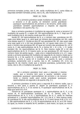 EUCLIDES
primeiras tomadas juntas, isto é, AH, serão multíplices de C, como tôdas as
segundas também tomadas juntas, isto é, DL, são multíplices de F.
PROP. III. TEOR.
Se a primeira grandeza sendo multíplice da segunda, como
a terceira o é da quarta, se tomarem outras grandezas
quaisquer eqüimultíplices da primeira e da terceira, serão estas
grandezas também eqüimultíplices a respeito da segunda
grandeza e da quarta (Fig. 4.).
Seja a primeira grandeza A multíplice da segunda B, como a terceira C é
multíplice da quarta D, e sejam EF, GH eqüimultíplices de A, C. Digo que EF
será multíplice de B, do mesmo modo que GH o é de D.
Sendo EF, GH eqüimultíplices de A, a, o número das -grandezas em EF,
cada uma delas igual a A, será igual ao número das grandezas em GH, cada
uma destas igual a C. Divida-se pois EF nas grandezas EK, KF, das quais cada
uma seja igual a A; e GH nas grandezas GL, LH iguais cada uma a C. Logo,
será o número das grandezas EK, KF igual ao número das grandezas GL, LH. E
como A, C são eqüimultíplices de B, D, e temos EK = A, e GL, = C, serão
também EK, GL eqüimultíplices de B, D. Pela mesma razão KF e LH são
eqüimultíplices de B, D. O mesmo será, se nas grandezas EF, GH houver um
número maior de partes iguais, - cada uma e respectivamente a A, e C. Logo,
sendo a primeira grandeza EK multíplice da segunda B, do mesmo modo que a
terceira GL o é da quarta D; e também sendo a quinta KF multíplice da
segunda B, como a sexta LH é multíplice da quarta D, será a primeira
grandeza, juntamente com a quinta, isto é, EF, multíplice (Pr. 2.5.) da
segunda B, do mesmo modo que a terceira grandeza, juntamente com a
sexta, isto é, GH, é multíplice da quarta D.
PROP. IV. TEOR.
Se a primeira grandeza tiver para a segunda a mesma
razão, que a terceira tem para a quarta, também umas
grandezas quaisquer eqüimultíplices da primeira e da terceira
terão a mesma razão para outras grandezas quaisquer,
eqüimultíplices da segunda e da quarta (Fig. 5.).
A primeira grandeza A tenha para a segunda B a mesma razão, que a
terceira a tem para a quarta D. Sejam as grandezas quaisquer E, F
eqüimultiplices de A, C. E as outras G, H quaisquer eqüimultiplices de B, D.
Digo que será E:G::F:H.
Tomem-se as grandezas quaisquer K, L eqüimultíplices de E, F, e as
outras M, N eqüimultíplices quaisquer de G, H. Sendo, pois, E, F
eqüimultíplices de A, C, e K, L eqüimultíplices de D, F, serão as mesmas
grandezas K, L também eqüimultíplices (Pr. 3.5.) de A, C. Pela mesma razão,
as grandezas M, N são eqüimultíplices de B, D. E como temos A:B::C:D, e K,
L, são eqüimultiplices de A, C, e M, N eqüimultiplices de B, D; se K fôr maior,
ou igual, ou menor a respeito de M, também L será maior, ou igual, ou menor
ELEMENTOS DE GEOMETRIA 80
 