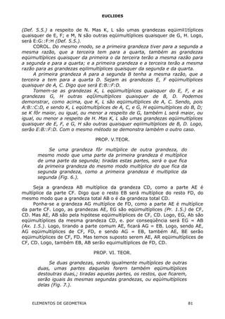 EUCLIDES
(Def. 5.5.) a respeito de N. Mas K, L são umas grandezas eqüimil1típlices
quaisquer de E, F; e M, N são outras eqüimultíplices quaisquer de G, H. Logo,
será E:G::F:H (Def. 5.5.).
COROL. Do mesmo rnodo, se a primeira grandeza tiver para a segunda a
mesma razão, que a terceira tem para a quarta, também as grandezas
eqüimultíplices quaisquer da primeira o da terceira terão a mesma razão para
a segunda e para a quarta; e a primeira grandeza e a terceira terão a mesma
razão para as grandezas eqilimultíplices quaisquer da segunda e da quarta.
A primeira grandeza A para a segunda B tenha a mesma razão, que a
terceira a tem para a quarta D. Sejam as grandezas E, F eqüimultíplices
quaisquer de A, C. Digo que será E:B::F:D.
Tomem-se as grandezas K, L eqüimultíplices quaisquer do E, F, e as
grandezas G, H outras eqÜimultíplices quaisquer de B, D. Podemos
demonstrar, como acima, que K, L são eqüimultíplices de A, C. Sendo, pois
A:B::C:D, e sendo K, L eqütmultíplices de A, C, e G, H eqüimultíplices do B, D;
se K fôr maior, ou igual, ou menor a respeito de G, também L será maior, ou
igual, ou menor a respeito de H. Mas K, L são umas grandezas eqüimultíplices
quaisquer de E, F, e G, H são outras quaisquer eqiiimultíplices de B, D. Logo,
serão E:B::F:D. Com o mesmo método se demonstra lambém o outro caso.
PROP. V.TEOR.
Se uma grandeza fôr multíplice de outra grandeza, do
mesmo modo que uma parte da primeira grandeza é multíplice
de uma parte da segunda; tiradas estas partes, será o que fica
da primeira grandeza do mesmo modo multíplice do que fica da
segunda grandeza, como a primeira grandeza é multiplice da
segunda (Fig. 6.).
Seja a grandeza AB multíplice da grandeza CD, como a parte AE é
multíplice da parte CF. Digo que o resto EB será multíplice do resto FD, do
mesmo modo que a grandeza total AB o é da grandeza total CD.
Ponha-se a grandeza AG multíplice de FD, como a parte AE é multíplice
da parte CF. Logo, as grandezas AE, EG são eqüimultíplices (Pr. 1.5.) de CF,
CD. Mas AE, AB são pela hipótese eqüimultíplices de CF, CD. Logo, EG, Ab são
eqüimultíplices da mesma grandeza CD, e. por conseqüência será EG = AB
(Ax. 1.5.). Logo, tirando a parte comum AE, ficará AG = EB. Logo, sendo AE,
AG eqüimultíplices de CF, FD, e sendo AG = EB, também AE, BE serão
eqüimultíplices de CF, FD. Mas temos suposto serem AE, AR eqüimultíplices de
CF, CD. Logo, também EB, AB serão equimultíplices de FD, CD.
PROP. VI. TEOR.
Se duas grandezas, sendo igualmente multíplices de outras
duas, umas partes daquelas forern também eqümultíplices
destoutras duas,; tiradas aquelas partes, os restos, que ficarem,
serão iguais às mesmas segundas grandezas, ou eqüímultíplices
delas (Fig. 7.).
ELEMENTOS DE GEOMETRIA 81
 