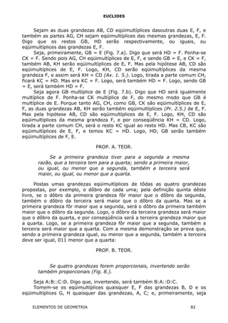 EUCLIDES
Sejam as duas grandezas AB, CD eqüimultíplices dasoutras duas E, F, e
também as partes AG, CH sejam eqüimultíplices das mesmas grandezas, E, F.
Digo que os restos GB, HD serão respectivamente, ou iguais, ou
eqüimultíplices das grandezas E, F.
Seja, primeiramente, GB = E (Fig. 7.a). Digo que será HD = F. Ponha-se
CK = F. Sendo pois AG, CH eqüimultíplices de E, F, e sendo GB = E, e CK = F,
também AB, KH serão eqüimultíplices de E, F. Mas pela hipótese AB, CD são
eqüimultíplices de E, F. Logo, KH, CD serão eqüimultíplices da mesma
grandeza F, e assim será KH = CD (Ax. 1. 5.). Logo, tirada a parte comum CH,
ficará KC = HD. Mas era KC = F. Logo, será também HD = F. Logo, sendo GB
= E, será também HD = F.
Seja agora GB multíplice de E (Fig. 7.b). Digo que HD será igualmente
multíplice de F. Ponha-se CK multíplice de F, do mesmo modo que GB é
multíplice de E. Porque tanto AG, CH, como GB, CK são eqüimultíplices de E,
F, as duas grandezas AB, KH serão também eqüimultíplices (Pr. 2.5.) de E, F.
Mas pela hipótese AB, CD são eqüimultíplices de E, F. Logo, KH, CD são
eqüimultíplices da mesma grandeza F, e por conseqüência KH = CD. Logo,
tirada a parte comum CH, será o resto KC igual ao resto HD. Mas CB, KC são
eqüimultíplices de E, F, e temos KC = HD. Logo, HD, GB serão também
eqüimultíplices de F, E.
PROP. A. TEOR.
Se a primeira grandeza tiver para a segunda a mesma
razão, que a terceira tem para a quarta; sendo a primeira maior,
ou igual, ou menor que a segunda, também a terceira será
maior, ou igual, ou menor que a quarta.
Postas umas grandezas eqüimultíplices de tôdas as quatro grandezas
propostas, por exemplo, o dôbro de cada uma; pela definição quinta dêste
livro, se o dôbro da primeira grandeza fôr maior que o dôbro da segunda,
também o dôbro da terceira será maior que o dôbro da quarta. Mas se a
primeira grandeza fôr maior que a segunda, será o dôbro da primeira também
maior que o dôbro da segunda. Logo, o dôbro da terceira grandeza será maior
que o dôbro da quarta, e por conseqüência será a terceira grandeza maior que
a quarta. Logo, se a primeira grandeza fôr maior que a segunda, também a
terceira será maior que a quarta. Com a mesma demonstração se prova que,
sendo a primeira grandeza igual, ou menor que a segunda, também a terceira
deve ser igual, 011 menor que a quarta:
PROP. B. TEOR.
Se quatro grandezas forem proporcionais, invertendo serão
também proporcionais (Fig. 8.).
Seja A:B::C:D. Digo que, invertendo, será também B:A::D:C.
Tomem-se os eqüimultíplices quaisquer E, F das grandezas B, D e os
eqüimultíplices G, H quaisquer das grandezas, A, C; e, primeiramente, seja
ELEMENTOS DE GEOMETRIA 82
 