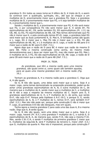 EUCLIDES
grandeza D. Em todos as casos tome-se H dôbro de D, K triplo de D, e assim
se continue com a quádruplo, quíntuplo, etc., até que se chegue a um
multíplice de D, proximamente maior que a grandeza FG. Seja L a grandeza
multíplice de D, e proximamente maior que FG, e K seja também multíplice de
D, e proximamente menor que L.
Sendo L multíplice de D, e proximamente maior que FG, K não será maior
que FG, e por conseqüência FG não será menor que K. E sendo EF, FG
eqüimultíplices de AC, CB, serão também FG, EG eqüimultíplices (Pr. 1.5.) de
CB, AB, ou EG, FG eqüimultíplices de AB, CB. Mas temos demonstrado que FG
não é menor que K, e pela construção temos EF>D. Lago, a grandeza total EG
será maior que as duas juntamente K, D. Mas K, D tomadas juntas são iguais
a L. Lago, EG é maior que L. Mas FG não é maior que L; e EG, FG são
eqüimultíplices de AB, BC, e L é multíplice de D. Logo, a razão de AB para D é
maior que a razão de BC para D (Def. 7.5.).
Agora diga que a razão de D para BC é maior que razão da mesma D
para AB. Feita a mesma construção coma acima, do mesmo modo
demonstraremos que L deve ser maior que FG, mas não maior que EG. Mas L
é multíplice de D, e FG, EG são eqüimultíplices de CB, AB. Logo, a razão de D
para CB será maior que a razão de D para AB (Def. 7.5.).
PROP. IX. TEOR.
As grandezas, que têm a mesma razão para uma mesma
grandeza, são iguais entre si, como iguais são também aquelas,
para as quais uma mesma grandeza tem a mesma razão (Fig.
16.).
Tenham as grandezas A, H a mesma razão para a grandeza C. Diga que
A, H são iguaís.
Se A, B não são iguais, uma delas será maior que a outra. Seja A a
maior. Logo, cama temas demonstrado na proposição precedente, poder-se-ão
achar umas grandezas eqüimultíplices de A, B, e outra multíplice de C, de
maneira que a multíplice de A, sendo maior que a multíplice de C, a multíplice
de B não a seja a respeita da mesma multíplice de C. Sejam pois D, E
grandezas eqüimultíplices de A, H, e F multíplice de C, de sorte, que sendo
D>F, não seja E>F. Porque pela hipótese é A:C::B:C; e porque D, E, sendo
eqüimultíplices de A, B, e F multíplice de C, temos D>F, será também E>F
(Def. 5.5.). Mas isto não pode ser, porque pela construção E não é maior que
F. Logo, as grandezas A B não são desiguais, mas sim iguais.
Tenha agora a mesma grandeza C para cada uma das duas A, B a mesma
razão. Digo que A, B serão iguais.
Se A, B não são iguais, será uma delas maior que a outra. Seja A a
maior. Logo, haverá (Pr. 8.5.) uma grandeza F multíplice de C, e outras E, D
eqüimultíplices de B, A, de maneira que, sendo F>E, não seja a mesma F>D.
Mas, sendo C:B::C:A, e sendo F multíplice da primeira grandeza C maior que
E, multíplice da segunda B, será F multíplice da terceira C, maior (Def. 5.5.)
que D, multíplice da quarta A. Mas isto é impossível, porque pela construção F
ELEMENTOS DE GEOMETRIA 85
 