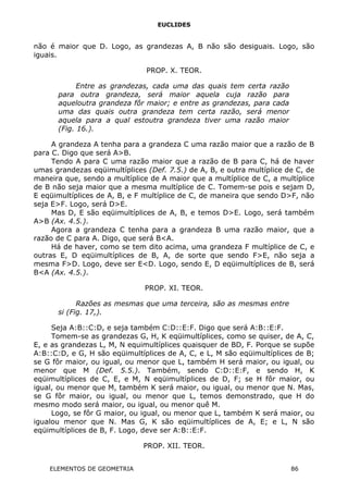 EUCLIDES
não é maior que D. Logo, as grandezas A, B não são desiguais. Logo, são
iguais.
PROP. X. TEOR.
Entre as grandezas, cada uma das quais tem certa razão
para outra grandeza, será maior aquela cuja razão para
aqueloutra grandeza fôr maior; e entre as grandezas, para cada
uma das quais outra grandeza tem certa razão, será menor
aquela para a qual estoutra grandeza tiver uma razão maior
(Fig. 16.).
A grandeza A tenha para a grandeza C uma razão maior que a razão de B
para C. Digo que será A>B.
Tendo A para C uma razão maior que a razão de B para C, há de haver
umas grandezas eqüimultíplices (Def. 7.5.) de A, B, e outra multíplice de C, de
maneira que, sendo a multíplice de A maior que a multíplice de C, a multíplice
de B não seja maior que a mesma multíplice de C. Tomem-se pois e sejam D,
E eqüimultíplices de A, B, e F multíplice de C, de maneira que sendo D>F, não
seja E>F. Logo, será D>E.
Mas D, E são eqüimultíplices de A, B, e temos D>E. Logo, será também
A>B (Ax. 4.5.).
Agora a grandeza C tenha para a grandeza B uma razão maior, que a
razão de C para A. Digo, que será B<A.
Há de haver, como se tem dito acima, uma grandeza F multíplice de C, e
outras E, D eqüimultíplices de B, A, de sorte que sendo F>E, não seja a
mesma F>D. Logo, deve ser E<D. Logo, sendo E, D eqüimultíplices de B, será
B<A (Ax. 4.5.).
PROP. XI. TEOR.
Razões as mesmas que uma terceira, são as mesmas entre
si (Fig. 17,).
Seja A:B::C:D, e seja também C:D::E:F. Digo que será A:B::E:F.
Tomem-se as grandezas G, H, K eqüimultíplices, como se quiser, de A, C,
E, e as grandezas L, M, N equimultíplices quaisquer de BD, F. Porque se supõe
A:B::C:D, e G, H são eqüimultíplices de A, C, e L, M são eqüimultíplices de B;
se G fôr maior, ou igual, ou menor que L, também H será maior, ou igual, ou
menor que M (Def. 5.5.). Também, sendo C:D::E:F, e sendo H, K
eqüimultíplices de C, E, e M, N eqüimultíplices de D, F; se H fôr maior, ou
igual, ou menor que M, também K será maior, ou igual, ou menor que N. Mas,
se G fôr maior, ou igual, ou menor que L, temos demonstrado, que H do
mesmo modo será maior, ou igual, ou menor quê M.
Logo, se fôr G maior, ou igual, ou menor que L, também K será maior, ou
igualou menor que N. Mas G, K são eqüimultíplices de A, E; e L, N são
eqüimultíplices de B, F. Logo, deve ser A:B::E:F.
PROP. XII. TEOR.
ELEMENTOS DE GEOMETRIA 86
 