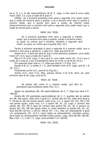 EUCLIDES
de A, E, e L, N são eqüimultíplices de B, F. Logo, A tem para B uma razão
maior (Def. 7.5.) que a razão de E para F.
COROL. Se a primeira grandeza tiver para a segunda uma razão maior,
que a razão da terceira para a quarta, e se a terceira tiver para a quarta a
mesma razão, que a quinta tem para a sexta, do mesmo modo
demonstraremos que a primeira tem para a segunda uma razão maior que a
razão da quinta para a sexta.
PROP. XIV. TEOR.
Se a primeira grandeza tiver para a segunda a mesma
razão, que a terceira tem para a quarta; sendo a primeira maior,
ou igual, ou menor que a terceira, também a segunda será
maior, ou igual, ou menor que a quarta (Fig. 18.).
Tenha a primeira grandeza A para a segunda B a mesma razão, que a
terceira C tem para a quarta D, e seja A>C. Digo que será B>D.
Sendo A>C, A deve ter para B, que é uma grandcza qualquer, uma razão
maior (Pr. 8.5.) que a razão de C para B.
Mas é C:D::A:B. Logo, C tem para D, uma razão maior (Pr. 13.5.) que a
razão de C para B, e por conseqüência deve ser D<B, ou B>D (Pr.10.5.).
Em segundo lugar seja A = C. Digo que será B = D (Fig. 19.).
Sendo A:B::C:, e sendo A = C, será também A:B::A:D. Logo, será B = D
(Pr. 9.5.).
Finalmente se fôr A<C, será B<D (Fig.20.).
Sendo A<C, será C>A. Mas, porque temos C:D::A:B, deve ser pelo
primeiro caso D>B. Logo, será B<D.
PROP. XV. TEOR.
As partes têm entre si a mesma razão, que têm as
grandezas equimultíplices delas (Fig. 21.).
Sejam as grandezas AB, DE eqüimultíplices de C, F. Digo que será C:F:
:AB:DE.
Sendo AB, DE grandezas eqüimultíplices de C, F, quantas são as partes
em AB, das quais, cada uma é igual á C, tantas são em DE, cada uma igual a
F. Divida-se AB nas partes iguais, cada uma, a C, e sejam AG, GH, HB, e DE
nas partes iguais, cada uma, a F, e sejam DK, KL, LE. Logo, o número das
partes AG, GH, HB é igual ao número das partes DK, KL, LE. E porque as
partes AG, GH, HB são iguais entre si, como também as partes DK, KL, LE,
será AG:DK::GH:KL, e GH:KL::HB:LE (Pr. 7.5.). Mas um antecedente é para
um conseqüente (Pr. 12.5.), como todos os antecedentes, tomados juntos,
para todos os conseqüentes, também todos juntos. Logo, será AG:DK::AB:DE.
Mas é AG = C, e DK = F. Logo, será também C:F::AB:DE.
PROP. XVI. TEOR.
ELEMENTOS DE GEOMETRIA 88
 
