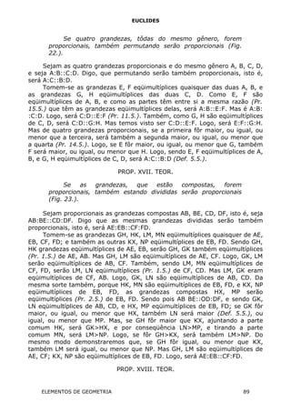 EUCLIDES
Se quatro grandezas, tôdas do mesmo gênero, forem
proporcionais, também permutando serão proporcionais (Fig.
22.).
Sejam as quatro grandezas proporcionais e do mesmo gênero A, B, C, D,
e seja A:B::C:D. Digo, que permutando serão também proporcionais, isto é,
será A:C::B:D.
Tomem-se as grandezas E, F eqüimultíplices quaisquer das duas A, B, e
as grandezas G, H eqüimultíplices das duas C, D. Como E, F são
eqüimultíplices de A, B, e como as partes têm entre si a mesma razão (Pr.
15.5.) que têm as grandezas eqüimultíplices delas, será A:B::E:F. Mas é A:B:
:C:D. Logo, será C:D::E:F (Pr. 11.5.). Também, como G, H são eqüimultíplices
de C, D, será C:D::G:H. Mas temos visto ser C:D::E:F. Logo, será E:F::G:H.
Mas de quatro grandezas proporcionais, se a primeira fôr maior, ou igual, ou
menor que a terceira, será também a segunda maior, ou igual, ou menor que
a quarta (Pr. 14.5.). Logo, se E fôr maior, ou igual, ou menor que G, também
F será maior, ou igual, ou menor que H. Logo, sendo E, F eqüimultíplices de A,
B, e G, H eqüimultíplices de C, D, será A:C::B:D (Def. 5.5.).
PROP. XVII. TEOR.
Se as grandezas, que estão compostas, forem
proporcionais, também estando divididas serão proporcionais
(Fig. 23.).
Sejam proporcionais as grandezas compostas AB, BE, CD, DF, isto é, seja
AB:BE::CD:DF. Digo que as mesmas grandezas divididas serão também
proporcionais, isto é, será AE:EB::CF:FD.
Tomem-se as grandezas GH, HK, LM, MN eqüimultíplices quaisquer de AE,
EB, CF, FD; e também as outras KX, NP eqüimultíplices de EB, FD. Sendo GH,
HK grandezas eqüimultíplices de AE, EB, serão GH, GK também eqüimultíplices
(Pr. 1.5.) de AE, AB. Mas GH, LM são eqüimultíplices de AE, CF. Logo, GK, LM
serão eqüimultíplices de AB, CF. Também, sendo LM, MN eqüimultíplices de
CF, FD, serão LM, LN eqüimultíplices (Pr. 1.5.) de CF, CD. Mas LM, GK eram
eqüimultíplices de CF, AB. Logo, GK, LN são eqüimultíplices de AB, CD. Da
mesma sorte também, porque HK, MN são eqüimultíplices de EB, FD, e KX, NP
eqüimultíplices de EB, FD, as grandezas compostas HX, MP serão
eqüimultíplices (Pr. 2.5.) de EB, FD. Sendo pois AB BE::OD:DF, e sendo GK,
LN eqüimultíplices de AB, CD, e HX, MP eqüimultíplices de EB, FD; se GK fôr
maior, ou igual, ou menor que HX, também LN será maior (Def. 5.5.), ou
igual, ou menor que MP. Mas, se GH fôr maior que KX, ajuntando a parte
comum HK, será GK>HX, e por conseqüência LN>MP, e tirando a parte
comum MN, será LM>NP. Logo, se fôr GH>KX, será também LM>NP. Do
mesmo modo demonstraremos que, se GH fôr igual, ou menor que KX,
também LM será igual, ou menor que NP. Mas GH, LM são eqüimultíplices de
AE, CF; KX, NP são eqüimultíplices de EB, FD. Logo, será AE:EB::CF:FD.
PROP. XVIII. TEOR.
ELEMENTOS DE GEOMETRIA 89
 