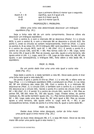 EUCLIDES
< que o primeiro têrmo é menor que o segundo.
Assim A = B significa, que A é igual a B.
A>B que A é maior que B.
A<B que A é menor que B.
PROPOSIÇÃO I. PROBLEMA.
Sôbre uma linha reta determinada descrever um triângulo
equilátero (Fig. 18.).
Seja a linha reta AB de um certo comprimento. Deve-se sôbre ela
descrever um triângulo eqüilátero.
Com o centro A, e com o intervalo AB se descreva (Postul. 3.) o círculo
BCD; e com o centro B, e com o intervalo BA se descreva o círculo ACE. Do
ponto C, onde os círculos se cortam reciprocamente, tirem-se (Post. 1.) para
os pontos A, B as retas CA, CR O triângulo ABC será equilátero. Sendo o ponto
A o centro do círculo BCD, será AC = AB (Def. 15.). E sendo o ponto B o
centro do círculo CAE, será BC = BA. Mas temos visto CA = AB. Logo, tanto
CA, como CB, é igual a AB. Mas as cousas, que são, iguais a uma terceira, são
iguais entre si (Ax. 1.). Logo, será CA = CB. Logo as três retas CA, AB, BC são
iguais; e por conseqüência, o triângulo ABC, feito sôbre a reta dada AB, é
eqüilátero.
PROP. II. PROB.
De um ponto dado tirar uma uma reta igual a outra reta
dada (Fig. 19.).
Seja dado o ponto A, e dada também a reta BC. Deve-sedo ponto A tirar
uma linha reta igual a reta dada BC.
Do ponto A para o ponto B tire-se (Post. 1.) a reta AB, e sôbre esta se
faça (Prop. 1.1.) o triângulo eqüilátero DAB; e produzam-se (Post. 2.) as retas
AE, BF em direitura das retas DA, DB. Com o centro B, e o intervalo BC
descreva-se (Post. 3.) o círculo CGH; e também com o centro D, e o intervalo
DG descreva-se o círculo GKL. Sendo o ponto B o centro do círculo CGH, será
BC = BG (Def. 15.). E sendo' D o centro do círculo GKL, será DL = DG. Mas as
partes DA, DB das retas DL, DG são iguais. Logo, tiradas estas, as partes
resíduas AL, BG serão também iguais (Ax. 3.). Mas temos demonstrado, que é
BC = BG. Logo cada uma das duas AL, BC será igual a BG. Mas as cousas
iguais a uma terceira, são iguais entre si. Logo será AL = BC; e por
conseqüência temos. tirado do ponto A a linha reta AL igual a outra dada BC.
PROP. III. PROB.
Dadas duas linhas retas desiguais, cortar da linha maior
uma parte igual à linha menor (Fig. 20.).
Sejam as duas retas desiguais AB, e C, e seja AB maior. Deve-se da reta
maior AB cortar uma parte igual à reta menor C.
ELEMENTOS DE GEOMETRIA 9
 