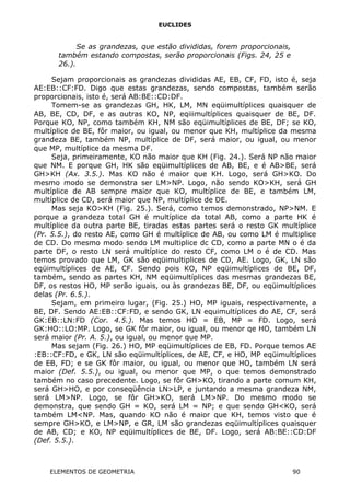 EUCLIDES
Se as grandezas, que estão divididas, forem proporcionais,
também estando compostas, serão proporcionais (Figs. 24, 25 e
26.).
Sejam proporcionais as grandezas divididas AE, EB, CF, FD, isto é, seja
AE:EB::CF:FD. Digo que estas grandezas, sendo compostas, também serão
proporcionais, isto é, será AB:BE::CD:DF.
Tomem-se as grandezas GH, HK, LM, MN eqüimultíplices quaisquer de
AB, BE, CD, DF, e as outras KO, NP, eqiiimultíplices quaisquer de BE, DF.
Porque KO, NP, como também KH, NM são eqüimultíplices de BE, DF; se KO,
multíplice de BE, fôr maior, ou igual, ou menor que KH, multíplice da mesma
grandeza BE, também NP, multíplice de DF, será maior, ou igual, ou menor
que MP, multíplice da mesma DF.
Seja, primeiramente, KO não maior que KH (Fig. 24.). Será NP não maior
que NM. E porque GH, HK são eqüimultíplices de AB, BE, e é AB>BE, será
GH>KH (Ax. 3.5.). Mas KO não é maior que KH. Logo, será GH>KO. Do
mesmo modo se demonstra ser LM>NP. Logo, não sendo KO>KH, será GH
multíplice de AB sempre maior que KO, multíplice de BE, e também LM,
multíplice de CD, será maior que NP, multíplice de DE.
Mas seja KO>KH (Fig. 25.). Será, como temos demonstrado, NP>NM. E
porque a grandeza total GH é multíplice da total AB, como a parte HK é
multíplice da outra parte BE, tiradas estas partes será o resto GK multíplice
(Pr. 5.5.), do resto AE, como GH é multíplice de AB, ou como LM é multiplice
de CD. Do mesmo modo sendo LM multiplice dc CD, como a parte MN o é da
parte DF, o resto LN será multíplice do resto CF, como LM o é de CD. Mas
temos provado que LM, GK são eqüimultiplices de CD, AE. Logo, GK, LN são
eqüimultíplices de AE, CF. Sendo pois KO, NP eqüimultíplices de BE, DF,
também, sendo as partes KH, NM eqüimultíplices das mesmas grandezas BE,
DF, os restos HO, MP serão iguais, ou às grandezas BE, DF, ou eqüimultíplices
delas (Pr. 6.5.).
Sejam, em primeiro lugar, (Fig. 25.) HO, MP iguais, respectivamente, a
BE, DF. Sendo AE:EB::CF:FD, e sendo GK, LN equimultíplices do AE, CF, será
GK:EB::LN:FD (Cor. 4.5.). Mas temos HO = EB, MP = FD. Logo, será
GK:HO::LO:MP. Logo, se GK fôr maior, ou igual, ou menor qe HO, também LN
será maior (Pr. A. 5.), ou igual, ou menor que MP.
Mas sejam (Fig. 26.) HO, MP eqüimultíplices de EB, FD. Porque temos AE
:EB::CF:FD, e GK, LN são eqüimultíplices, de AE, CF, e HO, MP eqüimultíplices
de EB, FD; e se GK fôr maior, ou igual, ou menor que HO, também LN será
maior (Def. 5.5.), ou igual, ou menor que MP, o que temos demonstrado
também no caso precedente. Logo, se fôr GH>KO, tirando a parte comum KH,
será GH>HO, e por conseqüência LN>LP, e juntando a mesma grandeza NM,
será LM>NP. Logo, se fôr GH>KO, será LM>NP. Do mesmo modo se
demonstra, que sendo GH = KO, será LM = NP; e que sendo GH<KO, será
também LM<NP. Mas, quando KO não é maior que KH, temos visto que é
sempre GH>KO, e LM>NP, e GR, LM são grandezas eqüimultíplices quaisquer
de AB, CD; e KO, NP eqüimultíplices de BE, DF. Logo, será AB:BE::CD:DF
(Def. 5.5.).
ELEMENTOS DE GEOMETRIA 90
 