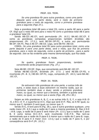 EUCLIDES
PROP. XIX. TEOR.
Se uma grandeza fôr para outra grandeza, como uma parte
daquela para uma parte desta, será o resto da primeira
grandeza para o resto da segunda, corno a primeira grandeza
para a segunda (Figo 27.).
Seja a grandeza total AB para a total CD, como a parte AE para a parte
CF. Digo que o resto EB será para o resto FD como a grandeza total AB é para
a grandeza' total CD.
Sendo AB:CD::AE:CF; será permutando (Pr. 16.5.) BA:AE::DC:CF. E
como as grandezas compostas proporcionais também divididas são
proporcionais (Pr. 17.5.); será BE:EA::DF:FC, e outra vez permutando
BE:DF::EA:FC. Mas é AE:CF::AB:CD. Logo, será EB:FD::AB:CD.
COROL. Se uma grandeza total fôr para outra grandeza total, como uma
parte daquela é para uma parte desta, será o resto, que fica da primeira
grandeza, para o resto da segunda, como a parte da primeira , para a parte
da segunda. Isto se faz evidente pela mesma demonstração, que fica dada.
PROP. E. TEOR.
Se quatro grandezas forem proporcionais, também
convertendo serão proporcionais (Fig. 27.).
Seja AB:BE::CD:DF. Digo, que convertendo será BA:AE::DC:CF.
Sendo AB:BE::CD:DF, dividindo (Pr. 17.5. ) será AE:EB::CF:FD, e
invertendo (Pr. B. 5.) BE:EA::DF:FC, Logo, compondo (Pr. 18.5.) será BA:AE:
:DC:CF,
PROP. XX. TEOR.
Se estiverem três grandezas de uma parte, e outras três de
outra, e estas duas a duas estiverem na mesma razão, que as
primeiras também duas a duas; sendo a primeira grandeza
maior, ou igual, ou menor que a terceira, também a quarta será
maior, ou igual, ou menor que a sexta (Figs. 28, 29 e 30.).
Sejam as três grandezas A, B, C, e as outras três D, E, F, e seja A:B::D
:E, e B:C::E :F, e suponha-se A>C. Digo que será D>F. Mas, se A fôr igual, ou
menor que C, também D será igual, ou menor que. F.
Sendo A>C, A terá para B (Fig. 28.), que é outra grandeza qualquer, uma
razão maior (Pr. 8.5.) que a razão de C para a mesma grandeza B. Mas é D:E
::A:B. Logo, a razão de D para E será maior (Pr. 13.5.) que a razão de C para
B. E como temos B:C::E:F, será invertendo C:B::F:E. Mas tem-se
demonstrado que a razão de D para E é menor que a razão de C para B. Logo,
a razão de D para E é maior (Cor. 13.5,) que a razão de F para E, e por
conseqüência será D>F (Pr. 10.5.).
ELEMENTOS DE GEOMETRIA 91
 