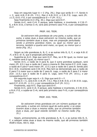 EUCLIDES
Seja em segundo lugar A = C (Fig. 29,). Digo que serão D = F. Sendo A
= C, será A:B::C:B (Pr. 7.5.). Mas é A:B::D:E, e C:B::F:E. Logo, será (Pr.
11.5.) D:E::F:E, e por conseqüência D = F (Pr. 9.5.).
Seja finalmente A>C (Fig. 30.). Digo que será D>F.
Sendo A<C, será C>A. E porque, pela hipótese, e invertendo, é C:B::F:
E, e B:A::E:D, e temos C>A; será pelo primeiro caso F>D, e por conseqüência
D<F.
PROP. XXI. TEOR.
Se estiverem três grandezas de uma parte, e outras três de
outra, e estas duas a duas estiverem na l1iesma razão, que as
primeiras também duas a duas, mas em proporção perturbada;
sendo a primeira grandeza maior, ou igual ou menor que a
terceira, também a quarta será maior, ou igual, ou menor que a
sexta (Fig. 35.).
Sejam as três grandezas A, B, C, e as outras três D, E, F, e seja A:B::E
:F, e B:C::D :E, que é proporção perturbada.
Suponha-se A>C. Digo que será D>F. Mas, se A fôr igual, ou menor que
C, também será D igual, ou menor que F.
Sendo A>C, a razão de A para B, que é outra grandeza qualquer, será
maior (Pr. 8.5.) que a razão de C para a mesma B. Mas temos E:F::A:B. Logo,
a razão de E para F será maior (Pr. 13.5.) que a razão de C para B. Sendo pois
B:C::D:E, invertendo será C:B::E:D. Mas tem-se demonstrado que a razão de
E para F é maior que a razão de C para B. Logo, a razão de E para F é maior
(Cor. 13.5.) que a razão de E para D. Logo, será F<D (Pr. 10.5.), e por
conseqüência D>F.
Em segundo lugar seja A = O. Digo que será D = F.
Sendo A = C, será A:B::C:B (Pr. 7.5.). Mas é A:B::E:D, e C:B::E:D. Logo,
será E:F::E:D (Pr. 11.5.), e por conseqüência D=F (Pr. 9.5.).
Finalmente, seja A<C. Digo que será D<F.
Sendo A<C, será C>A. E porque, pela hipótese e invertendo, é C:B::E:D,
e B:A::F:E, e supõe-se C>A; será pelo primeiro caso F>D, e por conseqüência
D>F.
PROP. XXII. TEOR.
Se estiverem Umas grandezas em um número qualquer de
uma parte, e outras em número igual de outra parte; e se estas
tiverem duas a duas a mesma razão, que as primeiras também
duas a duas, por igual estarão também na mesma razão (Fig.
31.).
Sejam, primeiramente, as três grandezas A, B, C, e as outras três D, E,
F, e estejam estas duas a duas na mesma razão, que aB primeiras também
dUaB a duas, isto é, seja.
ELEMENTOS DE GEOMETRIA 92
 
