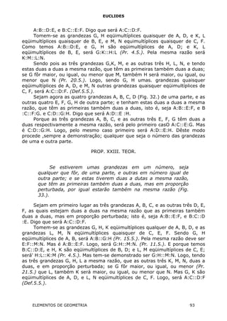 EUCLIDES
A:B::D:E, e B:C::E:F. Digo que será A:C::D:F.
Tomem-se as grandezas G, H eqüimultíplices quaisquer de A, D, e K, L
eqüimultíplices quaisquer de B, E, e M, N equimultíplices quaisquer de C, F.
Como temos A:B::D:E, e G, H são eqüimultíplices de A, D; e K, L
eqüimultíplices de B, E, será G:K::H:L (Pr. 4.5.). Pela mesma razão será
K:M::L:N.
Sendo pois as três grandezas G,K, M, e as outras três H, L, N, e tendo
estas duas a duas a mesma razão, que têm as primeiras também duas a duas;
se G fôr maior, ou igual, ou menor que M, também H será maior, ou igual, ou
menor que N (Pr. 20.5.). Logo, sendo G, H umas. grandezas quaisquer
eqüimultíplices de A, D, e M, N outras grandezas quaisquer eqüimultíplices de
C, F, será A:C::D:F. (Def.5.5.).
Sejam agora as quatro grandezas A, B, C, D (Fig. 32.) de uma parte, e as
outras quatro E, F, G, H de outra parte; e tenham estas duas a duas a mesma
razão, que têm as primeiras também duas a duas, isto é, seja A:B::E:F, e B
:C::F:G. e C:D::G:H. Digo que será A:D::E :H.
Porque as três grandezas A, B, C, e as outras três E, F, G têm duas a
duas respectivamente a mesma razão, será pelo primeiro casO A:C::E:G. Mas
é C:D::G:H. Logo, pelo mesmo caso primeiro será A:D::E:H. Dêste modo
procede ,sempre a demonstração; qualquer que seja o número das grandezas
de uma e outra parte.
PROP. XXIII. TEOR.
Se estiverem umas grandezas em um número, seja
qualquer que fôr, de uma parte, e outras em número igual de
outra parte; e se estas tiverem duas a dutas a mesma razão,
que têm as primeiras também duas a duas, mas em proporção
perturbada, por igual estarão também na mesma razão (Fig.
33.).
Sejam em primeiro lugar as três grandezas A, B, C, e as outras três D, E,
F, as quais estejam duas a duas na mesma razão que as primeiras também
duas a duas, mas em proporção perturbada; isto é, seja A:B::E:F, e B:C::D
:E. Digo que será A:C::D:F.
Tomem-se as grandezas G, H, K eqüimultíplices qualquer de A, B, D, e as
grandezas L, M, N eqüimultíplices quaisquer de C, E, F. Sendo G, H
eqüimultíplices de A, B, será A:B::G:H (Pr. 15.5.). Pela mesma razão deve ser
E:F::M:N. Mas é A:B::E:F. Logo, será G:H::M:N. (Pr. 11.5.). E porque temos
B:C::D:E, e H, K são eqüimultíplices de B, D; e L, M eqüimultíplices de C, E;
será' H:L::K:M (Pr. 4.5.). Mas tem-se demonstrado ser G:H::M:N. Logo, tendo
as três grandezas G, H, L a mesma razão, que as outras três K, M, N, duas a
duas, e em proporção perturbada; se G fôr maior, ou igual, ou menor (Pr.
21.5.) que L, também K será maior, ou igual, ou menor que N. Mas G, K são
eqüimultíplices de A, D, e L, N eqüimultíplices de C, F. Logo, será A:C::D:F
(Def.5.5.).
ELEMENTOS DE GEOMETRIA 93
 