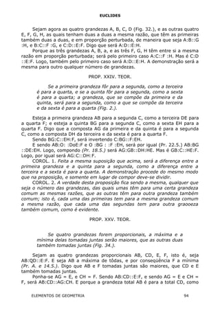 EUCLIDES
Sejam agora as quatro grandezas A, B, C, D (Fig. 32.), e as outras quatro
E, F, G, H, as quais tenham duas a duas a mesma razão, que têm as primeiras
também duas a duas, e em proporção perturbada, de maneira que seja A:B::G
:H, e B:C::F :G, e C:D::E:F. Digo que será A:D::E:H.
Porque as três grandezas A, B, a, e as três F, G, H têm entre si a mesma
razão em proporção perturbada; será pelo primeiro caso A:C::F :H. Mas é C:D
::E:F. Logo, também pelo primeiro caso será A:D::E:H. A demonstração será a
mesma para outro qualquer número de grandezas.
PROP. XXIV. TEOR.
Se a primeira grandeza fôr para a segunda, como a terceira
é para a quarta, e se a quinta fôr para a segunda, como a sexta
é para a quarta; a grandeza, que se compõe da primeira e da
quinta, será para a segunda, como a que se compõe da terceira
e da sexta é para a quarta (Fig. 2.).
Esteja a primeira grandeza AB para a segunda C, como a terceira DE para
a quarta F; e esteja a quinta BG para a segunda C, como a sexta EH para a
quarta F. Digo que a composta AG da primeira e da quinta é para a segunda
C, como a composta DH da terceira e da sexta é para a quarta F.
Sendo BG:C::EH:F, será invertendo C:BG::F:EH.
E sendo AB:O: :DoE:F e O :BG : :F :EH, será por igual (Pr. 22.5.) AB:BG
::DE:EH. Logo, compondo (Pr. 18.5.) será AG:GB::DH:HE. Mas é GB:C::HE:F.
Logo, por igual será AG:C::DH:F.
COROL. 1. Feita a mesma suposição que acima, será a diferença entre a
primeira grandeza e a quinta para a segunda, como a diferença entre a
terceira e a sexta é para a quarta. A demonstração procede do mesmo modo
que na proposição, e somente em lugar de compor deve-se dividir.
COROL. 2. A verdade desta proposição fica sendo a mesma, qualquer que
seja o número das grandezas, das quais umas têm para uma certa grandeza
comum as mesmas razões, que as outras têm para outra grandeza também
comum; isto é, cada uma das primeiras tem para a mesma grandeza comum
a mesma razão, que cada uma das segundas tem para outra graooeza
também comum, como é evidente.
PROP. XXV. TEOR.
Se quatro grandezas forem proporcionais, a máxima e a
mínima delas tomadas juntas serão maiores, que as outras duas
também tomadas juntas (Fig. 34.).
Sejam as quatro grandezas proporcionais AB, CD, E, F, isto é, seja
AB:QD::E:F. E seja AB a máxima de tôdas, e por conseqüência F a mínima
(Pr. A. e 14.5.). Digo que AB e F tomadas juntas são maiores, que CD e E
também tomadas juntas.
Ponha-se AG = E, e CH = F. Sendo AB:CD::E:F, e sendo AG = E e CH =
F, será AB:CD::AG:CH. E porque a grandeza total AB é para a total CD, como
ELEMENTOS DE GEOMETRIA 94
 