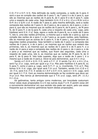 EUCLIDES
C:D::T:V e E:F::V:X. Pela definição da razão composta, a razão de S para X
será a que se compõe das razões de S para T, de T para V e de V para X, que
são as mesmas que as razões de A para B, de C para D e de E para F, cada
uma a respeito de cada uma. Seja também G:H::Y:Z e K:L::Z:a e M:N::a:b e
O:P::b:c e Q:R::c:d. A razão de Y para d, pela mesma definição, será a razão
composta das razões de Y para Z, de Z para a, de a para b, de b para c, e de c
para d, que são as mesmas que as razões de G para H, de K para L, de M para
N, de O para P, e de Q para R, cada uma a respeito de cada uma. Logo, pela
hipótese será S:X::Y:d. Seja, agora a razão de A para B, ou a razão de S para
T, isto é, uma das razões primeiras, a mesma que a razão de e para g, que se
compõe das razões de e para f, e de f para g, as quais razões, pela hipótese,
são as mesmas que as outras de G para H, e de K para L, que pertencem às
segundas razões propostas. Seja também a razão de h para l a composta das
razões de h para k, e de k para l, as mesmas que as razões que restam das
primeiras, isto é, as mesmas que as razões de C para D e de E para F; e a
razão de m para p seja a composta das razões de m para n, de n para o, e de
o para p as mesmas que as razões, que ficam das segundas, cada uma a
respeito de cada uma, isto é, as mesmas que as razões de M para N, de O
para P, de Q para R. Isto tudo suposto, digo que a razão de h para l, é a
mesma que a razão de m para p. Deve-se pois demonstrar, que é h:l::m:p.
Sendo e:f::G:H e G:H::Y:Z, será e:f::Y :Z. E sendo f:g::K:L e K:L::Z:a,
será f:g::Z:a. Logo, será por igual e:g::Y:a. Mas pela hipótese é A para B, ou
S para T, como e para g. Logo, será S:T::Y :a, e, invertendo, T:S::a:Y. Mas
temos S:X::Y:d. Logo, por igual será T:X::a:d. Também, sendo h:k::C:D e C
:D::T:V, será h:k::T:V. E sendo k:l::E:F e E:F::V:X, será k:l::V:X. Logo, será
por igual h:l::T:X. Com as mesma demonstração se faz evidente que deve ser
m:p::a:d. Mas temos já demonstrado que é T:X::a:d. Logo, será (Pr. 11.5.)
h:l::m:p.
Os geômetras, tanto antigos como modernos, por brevidade costumam
incluir estas duas proposições G e K nas outras duas F e H. É porém coisa útil
e conveniente demonstrar em que sentido isto pode ser assim, pelo uso assaz
freqüente que os mesmos geômetras fazem destas proposições.
ELEMENTOS DE GEOMETRIA 97
 