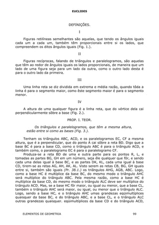EUCLIDES
DEFINIÇÕES.
I
Figuras retilíneas semelhantes são aquelas, que tendo os ângulos iguais
cada um a cada um, também têm proporcionais entre si os lados, que
compreendem os ditos ângulos iguais (Fig. 1.).
II
Figuras recíprocas, falando de triângulos e paralelogramos, são aquelas
que têm ao redor de ângulos iguais os lados proporcionais, de maneira que um
lado de uma figura seja para um lado da outra, como o outro lado desta é
para o outro lado da primeira.
III
Uma linha reta se diz dividida em extrema e média razão, quando tôda a
linha é para o segmento maior, como êste segmento maior é para o segmento
menor.
IV
A altura de uma qualquer figura é a linha reta, que do vértice dela cai
perpendicularmente sôbre a base (Fig. 2.).
PROP. I. TEOR.
Os triângulos e paralelogramos, que têm a mesma altura,
estão entre si como as bases (Fig. 3.).
Tenham os triângulos ABC, ACD, e os paralelogramos EC, CF a mesma
altura, que é a perpendicular, que do ponto A cai sôbre a reta BD. Digo que a
base BC é para a base CD, corno o triângulo ABC é para o triângulo ACD, e
também como, o paralelogramo EC é para o paralelogramo CF.
Produza-se a reta BD de uma e outra parte para os pontos R, L, e
tomadas as partes BG, GH em um número, seja êle qualquer que fôr, e sendo
cada uma delas igual à base BC, e as partes DK, KL, cada uma igual à base
CD, tirem-se as retas AG, AH, AK, AL. Visto serem as retas CB, BG, GH iguais
entre si, também são iguais (Pr. 38.1.) os triângulos AHG, AGB, ABC. Logo,
como a base HC é multíplice da base BC, do mesmo modo o triângulo AHC
será multíplice do triângulo ABC. Pela mesma razão, como a base HC é
multíplice da base CD, do mesmo modo o triângulo ALC deve ser multíplice do
triângulo ACD. Mas, se a base HC fôr maior, ou igual ou menor, que a base CL,
também o triângulo AHC será maior, ou igual, ou menor que o triângulo ALC.
Logo, sendo a base HC, e o triângulo AHC umas grandezas eqüimultíplices
quaisquer da base BC, e do triângulo ABC, e a base CL, e o triângulo ALC
outras grandezas quaisquer. eqüimultíplices da base CD e do triângulo ACD,
ELEMENTOS DE GEOMETRIA 99
 