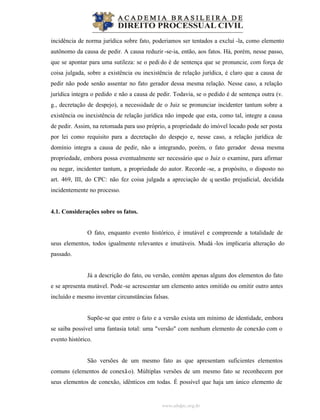 www.abdpc.org.br
incidência de norma jurídica sobre fato, poderiamos ser tentados a excluí -la, como elemento
autônomo da causa de pedir. A causa reduzir -se-ia, então, aos fatos. Há, porém, nesse passo,
que se apontar para uma sutileza: se o pedi do é de sentença que se pronuncie, com força de
coisa julgada, sobre a existência ou inexistência de relação jurídica, é claro que a causa de
pedir não pode senão assentar no fato gerador dessa mesma relação. Nesse caso, a relação
jurídica integra o pedido e não a causa de pedir. Todavia, se o pedido é de sentença outra (v.
g., decretação de despejo), a necessidade de o Juiz se pronunciar incidenter tantum sobre a
existência ou inexistência de relação jurídica não impede que esta, como tal, integre a causa
de pedir. Assim, na retomada para uso próprio, a propriedade do imóvel locado pode ser posta
por lei como requisito para a decretação do despejo e, nesse caso, a relação jurídica de
domínio integra a causa de pedir, não a integrando, porém, o fato gerador dessa mesma
propriedade, embora possa eventualmente ser necessário que o Juiz o examine, para afirmar
ou negar, incidenter tantum, a propriedade do autor. Recorde -se, a propósito, o disposto no
art. 469, III, do CPC: não fez coisa julgada a apreciação de q uestão prejudicial, decidida
incidentemente no processo.
4.1. Considerações sobre os fatos.
O fato, enquanto evento histórico, é imutável e compreende a totalidade de
seus elementos, todos igualmente relevantes e imutáveis. Mudá -los implicaria alteração do
passado.
Já a descrição do fato, ou versão, contém apenas alguns dos elementos do fato
e se apresenta mutável. Pode-se acrescentar um elemento antes omitido ou omitir outro antes
incluído e mesmo inventar circunstâncias falsas.
Supõe-se que entre o fato e a versão exista um mínimo de identidade, embora
se saiba possível uma fantasia total: uma "versão" com nenhum elemento de conexão com o
evento histórico.
São versões de um mesmo fato as que apresentam suficientes elementos
comuns (elementos de conexão). Múltiplas versões de um mesmo fato se reconhecem por
seus elementos de conexão, idênticos em todas. É possível que haja um único elemento de
 