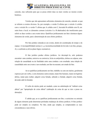 www.abdpc.org.br
conexão, mas suficiente para que se possa referir duas ou mais versões ao mesmo evento
histórico.
Versões que não apresentam suficientes elementos de conexão, entende -se que
se referem a eventos diversos. Se, por exemplo, a versão X afirma que o veículo A colidiu
com o veículo B e a versão Y afirma que A colidiu com C, havendo B colidido com D, em
outra hora e local, os elementos comuns (veículos A e B abalroados) são insuficientes para
referir as duas versões a um evento único. Qualificar juridicamente um fato é destacar alguns
elementos da versão, para a determinação de seus efeitos jurídicos.
Por fato jurídico entenda-se um evento, dentro de coordenadas do tempo e do
espaço. A incompatibilidade normas (v. g. inconstitucionalidade de lei) não é um fato, porque,
Aí, o confronto se dê no plano lógico-normativo).
O fato jurídico produz efeitos jurídicos. Ao decompô -lo, nele podemos
encontrar: uma conduta, omissiva ou comissiva, lícita ou antijurídica, dolosa ou culposa; uma
relação de causalidade ou de finalidade entre uma conduta e um resultado; uma relação de
causalidade entre um evento e um resultado; um fato tra nseunte; um estado de fato.
Ao se qualificar juridicamente um fato, trabalha -se com um núcleo, geralmente
expresso por um verbo, e com elementos outros (matar, matar feto humano, matar em legítima
defesa, matar para roubar; adquirir coisa furtada, sabendo -a furtada; adquirir coisa furtada,
devendo sabê-la furtada).
O verbo do núcleo pode ser mudado, como na substituição de "subtrair coisa
alheia" por "apropriação de coisa alheia" (subtração de coisa de que se tem a possa ou
detenção).
É sabido que, ao se qualificar juridicamente um fato, o acréscimo ou omissão
de algum elemento pode determinar profundas mudanças de efeitos jurídicos. O fato jurídico
pode ser simples ou complexo. No fato, ainda que simples, se compreendem as suas
circunstâncias e seus efeitos.
 