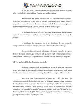 www.abdpc.org.br
O fato com plexo é constituído de eventos diversos, que se somam, no que se
refere à produção de efeitos jurídicos. Constitui uma unidade jurídica.
Evidentemente há eventos diversos que não constituem unidade jurídica,
produzindo cada qual seus efeitos jurídicos próprios. Podemos distinguir quatro situações,
agrupando os eventos diversos (a) da mesma natureza ou (b) de diversa natureza, a produzir
(c) o mesmo efeito jurídico ou (d) efeitos jurídicos diversos, ainda que iguais.
A danificação dolosa do imóvel e a sublocação não consentida são exemplos de
eventos de natureza diversa, a produzir o mesmo efeito jurídico: decretação do despejo do
locatário.
A danificação das paredes do imóvel e a danificação de suas portas são
exemplos de eventos da mesma natureza, a produzir idêntico efeito jurídico: despejo.
Os mesmos fatos, referidos à indenização cabível, são exemplos de eventos
diversos, da mesma natureza, que produzem cada qual o seu efeito jurídico próprio (o valor
correspondente à indenização das paredes não se confunde com o da indenização das portas).
4.2. Teorias da individualização e da substanciação.
Conforme a antiga teoria da individualização, a causa de pedir seria constituída
sempre pela relação jurídica invocada pelo autor, como fundame nto do pedido. Ainda que os
fatos fossem os mesmos, outra seria a causa de pedir, se diversa a relação jurídica invocada.
Criticou-se esse posicionamento, primeiro, por exigir do autor um
conhecimento preciso do direito objetivo, o que a lei não exige; se gundo, porque a indicação
do autor não tem relevância, já que ao Juiz incumbe a qualificação jurídica dos fatos; terceiro,
por não se lograr identificar a ação, já que da mesma relação se podem deduzir múltiplas
pretensões, v. g., prestação X, prestação Y, anulação, rescisão. (conf. Lent, "Trattato", p. 160;
Rosenberg, "Tratado", vol. II, § 88, nº III). A teoria hoje predominante é a da substanciação,
que dê prevalência aos fatos alegados pelo autor.
 