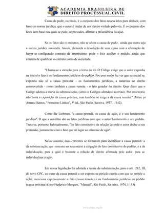 www.abdpc.org.br
Causa de pedir, ou título, é o conjunto dos fatos necess ários para deduzir, com
base em norma jurídica, que o autor é titular de um direito violado pelo réu. É o conjunto dos
fatos com base nos quais se pode, se provados, afirmar a procedência da ação.
Se os fatos são os mesmos, não se altera a causa de pedir, ainda que outra seja
a norma jurídica invocada. Assim, pleiteada a devolução de uma coisa com a afirmação de
haver-se configurado contrato de empréstimo, pode o Juiz acolher o pedido, ainda que
entenda de qualificar o contrato como de sociedade.
"Chama-se a atenção para o texto da lei. O Código exige que o autor exponha
na inicial o fato e os fundamentos jurídicos do pedido. Por esse modo fez ver que na inicial se
exponha não só a causa próxima - os fundamentos jurídicos, a natureza do direito
controvertido - como também a causa remota - o fato gerador do direito. Quer dizer que o
Código adotou a teoria da substanciação, como os Códigos alemão e austríaco. Por esta teoria
não basta a exposição da causa próxima, mas também se exige a da causa remota." (Moac yr
Amaral Santos, "Primeiras Linhas", 5ª ed., São Paulo, Saraiva, 1977, 1/142).
Como diz Liebman, "a causa petendi, ou causa da ação, é o seu fundamento
jurídico". O que a constitui são os fatos jurídicos com que o autor fundamenta o seu pedido.
Trata-se, portanto, habitualmente, "do fato constitutivo da relação de onde o autor deduz a sua
pretensão, juntamente com o fato que dê lugar ao interesse de agir".
Nesse assunto, duas correntes se formaram para identificar a causa petendi: a
da substanciação, que sustenta ser necessário a alegação do fato constitutivo do pedido, e a da
individuação, para a qual é bastante a relação de direito afirmada pelo autor, para se
individualizar a ação.
Em nossa legislação foi adotada a teoria da substanciação, pois o art. 282, III,
do novo CPC, ao tratar da causa petendi a ser exposta na petição escrita com que se propõe a
ação, menciona expressamente o fato (causa remota) e os fundamentos jurídicos do pedido
(causa próxima) (José Frederico Marques, "Manual", São Paulo, Sa raiva, 1974, I/155).
 