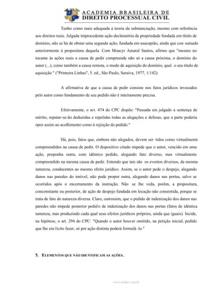 www.abdpc.org.br
Tenho como mais adequada a teoria da substanciação, mesmo com referência
aos direitos reais. Julgada improcedente ação declaratória da propriedade fundada em título de
domínio, não se há de obstar uma segunda ação, fundada em usucapião, ainda que con sumado
anteriormente à propositura daquela. Com Moacyr Amaral Santos, afirmo que "mesmo no
tocante às ações reais a causa de pedir compreende não só a causa próxima, o domínio do
autor (...), como também a causa remota, o modo de aquisição do domínio, qual o seu título de
aquisição." ("Primeira Linhas", 5. ed., São Paulo, Saraiva, 1977, 1/142).
A afirmativa de que a causa de pedir consiste nos fatos jurídicos invocados
pelo autor como fundamento de seu pedido não é inteiramente precisa.
Efetivamente, o art. 474 do CPC dispõe: "Passada em julgado a sentença de
mérito, reputar-se-ão deduzidas e repelidas todas as alegações e defesas, que a parte poderia
opor assim ao acolhimento como à rejeição do pedido."
Há, pois, fatos que, embora não alegados, devem ser tidos como virtualmente
compreendidos na causa de pedir. O dispositivo citado impede que o autor, vencido em uma
ação, proponha outra, com idêntico pedido, alegando fato diverso, mas virtualmente
compreendido na mesma causa de pedir. Entendo que tais são os eventos diversos, da mesma
natureza, conducentes ao mesmo efeito jurídico. Assim, se o autor pede o despejo, alegando
danos nas paredes do imóvel, não pode propor outra, alegando danos nas portas, salvo se
ocorridos após o encerramento da instrução. Não se lhe veda, porém, a propositura,
concomitante ou posterior, de ação de despejo fundada em locação não consentida, porque se
trata de fato de natureza diversa. Claro, outrossim, que o pedido de indenização dos danos nas
paredes não impede posterior pedido de indenização dos danos nas portas (fatos de idêntica
natureza, mas produzindo cada qual seus efeitos jurídicos próprios, ainda que iguais). Incide,
na hipótese, o art. 294 do CPC: "Quando o autor houver omitido, na petição inicial, pedido
que lhe era lícito fazer, só por ação distinta poderá formulá -lo."
5. ELEMENTOS QUE NÃO IDENTIFICAM AS AÇÕES.
 