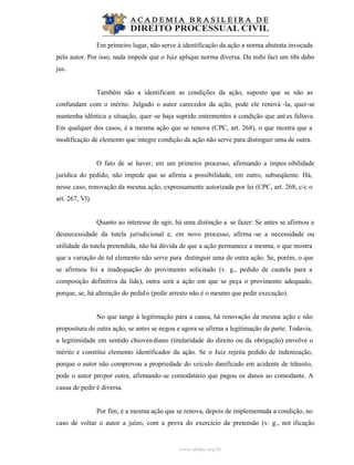 www.abdpc.org.br
Em primeiro lugar, não serve à identificação da ação a norma abstrata invocada
pelo autor. Por isso, nada impede que o Juiz aplique norma diversa. Da mihi fact um tibi dabo
jus.
Também não a identificam as condições da ação, suposto que se não as
confundam com o mérito. Julgado o autor carecedor da ação, pode ele renová -la, quer-se
mantenha idêntica a situação, quer-se haja suprido entrementes a condição que ant es faltava.
Em qualquer dos casos, é a mesma ação que se renova (CPC, art. 268), o que mostra que a
modificação de elemento que integre condição da ação não serve para distinguir uma de outra.
O fato de se haver, em um primeiro processo, afirmando a impos sibilidade
jurídica do pedido, não impede que se afirma a possibilidade, em outro, subseqüente. Há,
nesse caso, renovação da mesma ação, expressamente autorizada por lei (CPC, art. 268, c/c o
art. 267, Vl).
Quanto ao interesse de agir, há uma distinção a se fazer: Se antes se afirmou a
desnecessidade da tutela jurisdicional e, em novo processo, afirma -se a necessidade ou
utilidade da tutela pretendida, não há dúvida de que a ação permanece a mesma, o que mostra
que a variação de tal elemento não serve para distinguir uma de outra ação. Se, porém, o que
se afirmou foi a inadequação do provimento solicitado (v. g., pedido de cautela para a
composição definitiva da lide), outra será a ação em que se peça o provimento adequado,
porque, se, há alteração do pedido (pedir arresto não é o mesmo que pedir execução).
No que tange à legitimação para a causa, há renovação da mesma ação e não
propositura de outra ação, se antes se negou e agora se afirma a legitimação da parte. Todavia,
a legitimidade em sentido chiovendiano (titularidade do direito ou da obrigação) envolve o
mérito e constitui elemento identificador da ação. Se o Juiz rejeita pedido de indenização,
porque o autor não comprovou a propriedade do veículo danificado em acidente de trânsito,
pode o autor propor outra, afirmando-se comodatário que pagou os danos ao comodante. A
causa de pedir é diversa.
Por fim, é a mesma ação que se renova, depois de implementada a condição, no
caso de voltar o autor a juízo, com a prova do exercício da pretensão (v. g., not ificação
 