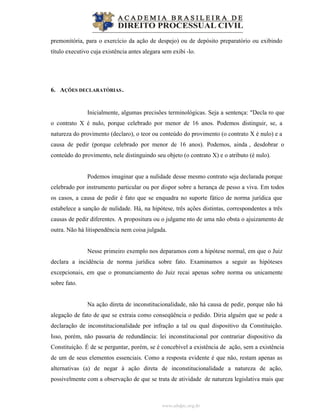 www.abdpc.org.br
premonitória, para o exercício da ação de despejo) ou de depósito preparatório ou exibindo
título executivo cuja existência antes alegara sem exibi -lo.
6. AÇÕES DECLARATÓRIAS.
Inicialmente, algumas precisões terminológicas. Seja a sentença: "Decla ro que
o contrato X é nulo, porque celebrado por menor de 16 anos. Podemos distinguir, se, a
natureza do provimento (declaro), o teor ou conteúdo do provimento (o contrato X é nulo) e a
causa de pedir (porque celebrado por menor de 16 anos). Podemos, ainda , desdobrar o
conteúdo do provimento, nele distinguindo seu objeto (o contrato X) e o atributo (é nulo).
Podemos imaginar que a nulidade desse mesmo contrato seja declarada porque
celebrado por instrumento particular ou por dispor sobre a herança de pesso a viva. Em todos
os casos, a causa de pedir é fato que se enquadra no suporte fático de norma jurídica que
estabelece a sanção de nulidade. Há, na hipótese, três ações distintas, correspondentes a três
causas de pedir diferentes. A propositura ou o julgame nto de uma não obsta o ajuizamento de
outra. Não há litispendência nem coisa julgada.
Nesse primeiro exemplo nos deparamos com a hipótese normal, em que o Juiz
declara a incidência de norma jurídica sobre fato. Examinamos a seguir as hipóteses
excepcionais, em que o pronunciamento do Juiz recai apenas sobre norma ou unicamente
sobre fato.
Na ação direta de inconstitucionalidade, não há causa de pedir, porque não há
alegação de fato de que se extraia como conseqüência o pedido. Diria alguém que se pede a
declaração de inconstitucionalidade por infração a tal ou qual dispositivo da Constituição.
Isso, porém, não passaria de redundância: lei inconstitucional por contrariar dispositivo da
Constituição. É de se perguntar, porém, se é concebível a existência de ação, sem a existência
de um de seus elementos essenciais. Como a resposta evidente é que não, restam apenas as
alternativas (a) de negar à ação direta de inconstitucionalidade a natureza de ação,
possivelmente com a observação de que se trata de atividade de natureza legislativa mais que
 