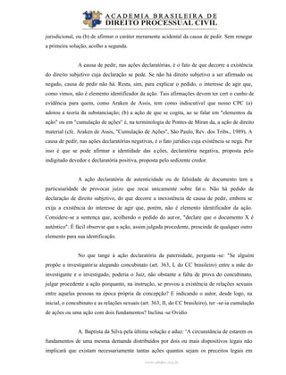 www.abdpc.org.br
jurisdicional, ou (b) de afirmar o caráter meramente acidental da causa de pedir. Sem renegar
a primeira solução, acolho a segunda.
A causa de pedir, nas ações declaratórias, é o fato de que decorre a existência
do direito subjetivo cuja declaração se pede. Se não há direito subjetivo a ser afirmado ou
negado, causa de pedir não há. Resta, sim, para explicar o pedido, o interesse de agir que,
como vimos, não é elemento identificador da ação. Tais afirmações devem ter cert o cunho de
evidência para quem, como Araken de Assis, tem como indiscutível que nosso CPC (a)
adotou a teoria da substanciação; (b) a ação de que se cogita, ao se falar em "elementos da
ação" ou em "cumulação de ações" é, na terminologia de Pontes de Miran da, a ação de direito
material (cfe. Araken de Assis, "Cumulação de Ações", São Paulo, Rev. dos Tribs., 1989). A
causa de pedir, nas ações declaratórias negativas, é o fato jurídico cuja existência se nega. Por
isso é que se pode afirmar a identidade das a ções, declaratória negativa, proposta pelo
indigitado devedor e declaratória positiva, proposta pelo sedizente credor.
A ação declaratória de autenticidade ou de falsidade de documento tem a
particuiaridade de provocar juízo que recai unicamente sobre fat o. Não há pedido de
declaração de direito subjetivo, do que decorre a inexistência de causa de pedir, embora se
exija a existência do interesse de agir que, porém, não é elemento identificador da ação.
Considere-se a sentença que, acolhendo o pedido do aut or, "declare que o documento X é
autêntico". É fácil observar que a ação, assim julgada procedente, prescinde de qualquer outro
elemento para sua identificação.
No que tange à ação declaratória da paternidade, pergunta -se: "Se alguém
propõe a investigatória alegando concubinato (art. 363, I, do CC brasileiro) entre a mãe do
investigante e o investigado, poderia o Juiz, não obstante a falta de prova do concubinato,
julgar procedente a ação porquanto, na instrução, se provou a existência de relações sexuais
entre aquelas pessoas na época própria da concepção? E indicando o autor, desde logo, na
inicial, o concubinato e as relações sexuais (art. 363, II, do CC brasileiro), ter -se-ia cumulação
de ações ou uma ação com dois fundamentos? Inclina -se Ovídio
A. Baptista da Silva pela última solução e aduz: ‘A circunstância de estarem os
fundamentos de uma mesma demanda distribuídos por dois ou mais dispositivos legais não
implicará que existam necessariamente tantas ações quantos sejam os preceitos legais em
 