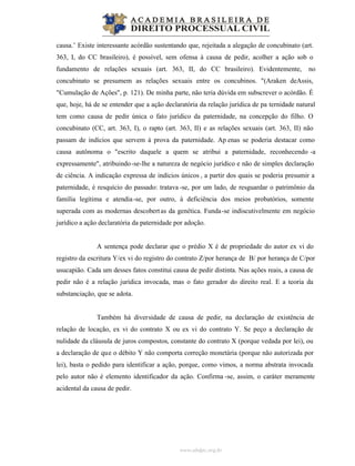 www.abdpc.org.br
causa.’ Existe interessante acórdão sustentando que, rejeitada a alegação de concubinato (art.
363, I, do CC brasileiro), é possível, sem ofensa à causa de pedir, acolher a ação sob o
fundamento de relações sexuais (art. 363, II, do CC brasileiro). Evidentemente, no
concubinato se presumem as relações sexuais entre os concubinos. "(Araken deAssis,
"Cumulação de Ações", p. 121). De minha parte, não teria dúvida em subscrever o acórdão. É
que, hoje, há de se entender que a ação declaratória da relação jurídica de pa ternidade natural
tem como causa de pedir única o fato jurídico da paternidade, na concepção do filho. O
concubinato (CC, art. 363, I), o rapto (art. 363, II) e as relações sexuais (art. 363, II) não
passam de indícios que servem à prova da paternidade. Ap enas se poderia destacar como
causa autônoma o "escrito daquele a quem se atribui a paternidade, reconhecendo -a
expressamente", atribuindo-se-lhe a natureza de negócio jurídico e não de simples declaração
de ciência. A indicação expressa de indícios únicos , a partir dos quais se poderia presumir a
paternidade, é resquício do passado: tratava -se, por um lado, de resguardar o patrimônio da
família legítima e atendia-se, por outro, à deficiência dos meios probatórios, somente
superada com as modernas descobertas da genética. Funda-se indiscutivelmente em negócio
jurídico a ação declaratória da paternidade por adoção.
A sentença pode declarar que o prédio X é de propriedade do autor ex vi do
registro da escritura Y/ex vi do registro do contrato Z/por herança de B/ por herança de C/por
usucapião. Cada um desses fatos constitui causa de pedir distinta. Nas ações reais, a causa de
pedir não é a relação jurídica invocada, mas o fato gerador do direito real. E a teoria da
substanciação, que se adota.
Também há diversidade de causa de pedir, na declaração de existência de
relação de locação, ex vi do contrato X ou ex vi do contrato Y. Se peço a declaração de
nulidade da cláusula de juros compostos, constante do contrato X (porque vedada por lei), ou
a declaração de que o débito Y não comporta correção monetária (porque não autorizada por
lei), basta o pedido para identificar a ação, porque, como vimos, a norma abstrata invocada
pelo autor não é elemento identificador da ação. Confirma -se, assim, o caráter meramente
acidental da causa de pedir.
 