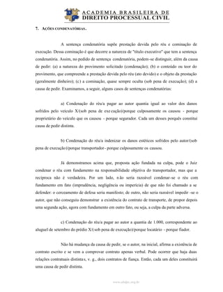 www.abdpc.org.br
7. AÇÕES CONDENATÓRIAS.
A sentença condenatória supõe prestação devida pelo réu e cominação de
execução. Dessa cominação é que decorre a natureza de "título executivo" que tem a sentença
condenatória. Assim, no pedido de sentença condenatória, podem-se distinguir, além da causa
de pedir: (a) a natureza do provimento solicitado (condenação); (b) o conteúdo ou teor do
provimento, que compreende a prestação devida pelo réu (ato devido) e o objeto da prestação
(geralmente dinheiro); (c) a cominação, quase sempre oculta (sob pena de execução); (d) a
causa de pedir. Examinamos, a seguir, alguns casos de sentenças condenatórias:
a) Condenação do réu/a pagar ao autor quantia igual ao valor dos danos
sofridos pelo veículo X/(sob pena de exe cução)/porque culposamente os causou - porque
proprietário do veículo que os causou - porque segurador. Cada um desses porquês constitui
causa de pedir distinta.
b) Condenação do réu/a indenizar os danos estéticos sofridos pelo autor/(sob
pena de execução)/porque transportador- porque culposamente os causou.
Já demonstramos acima que, proposta ação fundada na culpa, pode o Juiz
condenar o réu com fundamento na responsabilidade objetiva do transportador, mas que a
recíproca não é verdadeira. Por um lado, não seria razoável condenar-se o réu com
fundamento em fato (imprudência, negligência ou imperícia) de que não foi chamado a se
defender: o cerceamento de defesa seria manifesto; de outro, não seria razoável impedir -se o
autor, que não conseguiu demonstrar a existência do contrato de transporte, de propor depois
uma segunda ação, agora com fundamento em outro fato, ou seja, a culpa da parte adversa.
c) Condenação do réu/a pagar ao autor a quantia de 1.000, correspondente ao
aluguel de setembro do prédio X/(sob pena de execução)/porque locatário - porque fiador.
Não há mudança da causa de pedir, se o autor, na inicial, afirma a existência de
contrato escrito e se vem a comprovar contrato apenas verbal. Pode ocorrer que haja duas
relações contratuais distintas, v. g., dois contratos de fiança. Então, cada um deles constituirá
uma causa de pedir distinta.
 