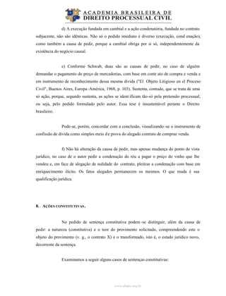 www.abdpc.org.br
d) A execução fundada em cambial e a ação condenatória, fundada no contrato
subjacente, não são idênticas. Não só o pedido imediato é diverso (execução, cond enação),
como também a causa de pedir, porque a cambial obriga por si só, independentemente da
existência do negócio causal.
e) Conforme Schwab, duas são as causas de pedir, no caso de alguém
demandar o pagamento do preço de mercadorias, com base em contr ato de compra e venda e
em instrumento de reconhecimento dessa mesma divida ("El Objeto Litigioso en el Proceso
Civil", Buenos Aires, Europa-América, 1968, p. 103). Sustenta, contudo, que se trata de uma
só ação, porque, segundo sustenta, as ações se ident ificam tão-só pela pretensão processual,
ou seja, pelo pedido formulado pelo autor. Essa tese é insustentável perante o Direito
brasileiro.
Pode-se, porém, concordar com a conclusão, visualizando -se o instrumento de
confissão de divida como simples meio de prova do alegado contrato de comprae venda.
f) Não há alteração da causa de pedir, mas apenas mudança do ponto de vista
jurídico, no caso de o autor pedir a condenação do réu a pagar o preço do vinho que lhe
vendeu e, em face de alegação de nulidade do contrato, pleitear a condenação com base em
enriquecimento ilícito. Os fatos alegados permanecem os mesmos. O que muda é sua
qualificação jurídica.
8. AÇÕES CONSTITUTIVAS.
No pedido de sentença constitutiva podem -se distinguir, além da causa de
pedir: a natureza (constitutiva) e o teor do provimento solicitado, compreendendo este o
objeto do provimento (v. g., o contrato X) e o transformado, isto é, o estado jurídico novo,
decorrente da sentença.
Examinamos a seguir alguns casos de sentenças constitutivas:
 