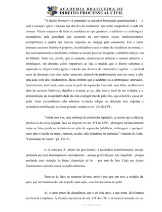 www.abdpc.org.br
"O direito formativo à separação se encontra formulado genericamente (. . .)
com a locução ‘grave violação dos deveres do casamento’ que torne insuportável a vida em
comum. Vários conjuntos de fatos se amoldam ao tipo genérico: o adultério e a embriaguez
escandalosa, pela gravidade que assumem na convivência social, tradicionalmente
exemplificam a quebra dos deveres impostos ao cônjuge pelo casamento. Um e outro
possuam sucessos históricos próprios, inconfundíveis para o efeito de incidência na norma, e
não necessariamente coincidentes, embora se mostre possível imaginar o adultério indeco roso
do bêbado. Toda vez, porém, que o conjunto circunstancial delinear e marcar adultério e
embriaguez, em distintas ações imputáveis ao réu, à medida que o direito subjetivo à
separação se afigura único (grave violação dos deveres do casamento), esgrime o eventual
autor da demanda com duas ações materiais, destacáveis perfeitamente uma da outra, e não
uma ação com dois fundamentos. Basta lembrar que o adultério ou a embriaguez, apartados,
funcionariam, tout court, como causa de pedir da separação. Em cada uma delas, acodem uma
série de sucessos históricos, detalhes e eventos, p. ex., dia, hora e local do ato violador, e a
demonstração da insuportabilidade da vida conjugal trazida pelo fato, que colorirá a causa de
pedir. Estas circunstâncias não admitem va riação, adição ou alteração sem importar a
verdadeira modificação da causa petendi, vedada no art. 264 do CPC.
"Ainda uma vez, sem embargo da enfadonha repetição, se insiste que a eficácia
preclusiva da coisa julgada, face ao disposto no art. 474 do CPC, abrangerá inelutavelmente
todos os fatos jurídicos deduzíveis na ação de separação (adultério, embriaguez e qualquer
outro apto a incidir na regra), tenham, ou não, sido deduzidos na demanda." (Araken de Assis,
"Cumulação de Ações", pp. 124-5).
c) A sentença X (objeto do provimento) é rescindida (transformado), porque
proferida por Juiz absolutamente incompetente - porque proferida por Juiz impedido - porque
proferida com violação de literal disposição de lei - por erro de fato. Cada um desses
fundamentos constitui causa de pedir autônoma.
Trata-se de fatos de natureza diversa, motivo por que, em tese, a rejeição da
ação, por um fundamento, não impede outra ação, com diversa causa de pedir.
Aí, o curto prazo de decadência, que é de dois anos, é que torna dificilmente
verificável a hipótese. A eficácia preclusiva do art. 474 do CPC é invocável somente em se
 
