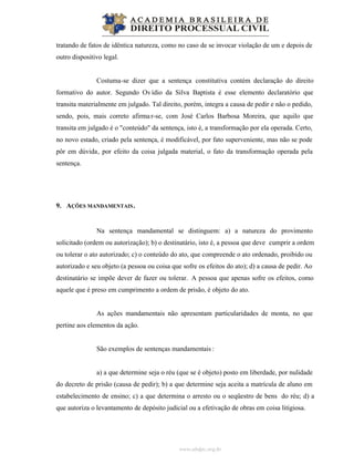 www.abdpc.org.br
tratando de fatos de idêntica natureza, como no caso de se invocar violação de um e depois de
outro dispositivo legal.
Costuma-se dizer que a sentença constitutiva contém declaração do direito
formativo do autor. Segundo Ovídio da Silva Baptista é esse elemento declaratório que
transita materialmente em julgado. Tal direito, porém, integra a causa de pedir e não o pedido,
sendo, pois, mais correto afirmar-se, com José Carlos Barbosa Moreira, que aquilo que
transita em julgado é o "conteúdo" da sentença, isto é, a transformação por ela operada. Certo,
no novo estado, criado pela sentença, é modificável, por fato superveniente, mas não se pode
pôr em dúvida, por efeito da coisa julgada material, o fato da transformação operada pela
sentença.
9. AÇÕES MANDAMENTAIS.
Na sentença mandamental se distinguem: a) a natureza do provimento
solicitado (ordem ou autorização); b) o destinatário, isto é, a pessoa que deve cumprir a ordem
ou tolerar o ato autorizado; c) o conteúdo do ato, que compreende o ato ordenado, proibido ou
autorizado e seu objeto (a pessoa ou coisa que sofre os efeitos do ato); d) a causa de pedir. Ao
destinatário se impõe dever de fazer ou tolerar. A pessoa que apenas sofre os efeitos, como
aquele que é preso em cumprimento a ordem de prisão, é objeto do ato.
As ações mandamentais não apresentam particularidades de monta, no que
pertine aos elementos da ação.
São exemplos de sentenças mandamentais :
a) a que determine seja o réu (que se é objeto) posto em liberdade, por nulidade
do decreto de prisão (causa de pedir); b) a que determine seja aceita a matrícula de aluno em
estabelecimento de ensino; c) a que determina o arresto ou o seqüestro de bens do réu; d) a
que autoriza o levantamento de depósito judicial ou a efetivação de obras em coisa litigiosa.
 