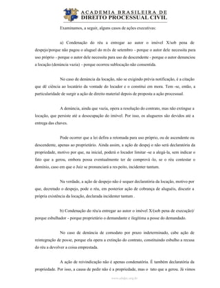 www.abdpc.org.br
Examinamos, a seguir, alguns casos de ações executivas:
a) Condenação do réu a entregar ao autor o imóvel X/sob pena de
despejo/porque não pagou o aluguel do m ês de setembro - porque o autor dele necessita para
uso próprio - porque o autor dele necessita para uso de descendente - porque o autor denunciou
a locação (denúncia vazia) - porque ocorreu sublocação não consentida.
No caso de denúncia da locação, não se exigindo prévia notificação, é a citação
que dê ciência ao locatário da vontade do locador e o constitui em mora. Tem -se, então, a
particularidade de surgir a ação de direito material depois de proposta a ação processual.
A denúncia, ainda que vazia, opera a resolução do contrato, mas não extingue a
locação, que persiste até a desocupação do imóvel. Por isso, os alugueres são devidos até a
entrega das chaves.
Pode ocorrer que a lei defira a retomada para uso próprio, ou de ascendente ou
descendente, apenas ao proprietário. Ainda assim, a ação de despej o não será declaratória da
propriedade, motivo por que, na inicial, poderá o locador limitar -se a alegá-la, sem indicar o
fato que a gerou, embora possa eventualmente ter de comprová -lo, se o réu contestar o
domínio, caso em que o Juiz se pronunciará a res peito, incidenter tantum.
Na verdade, a ação de despejo não é sequer declaratória da locação, motivo por
que, decretado o despejo, pode o réu, em posterior ação de cobrança de aluguéis, discutir a
própria existência da locação, declarada incidenter tantum .
b) Condenação do réu/a entregar ao autor o imóvel X/(sob pena de execução)/
porque esbulhador - porque proprietário o demandante e ilegítima a posse do demandado.
No caso de denúncia de comodato por prazo indeterminado, cabe ação de
reintegração de posse, porque ela opera a extinção do contrato, constituindo esbulho a recusa
do réu a devolver a coisa emprestada.
A ação de reivindicação não é apenas condenatória. É também declaratória da
propriedade. Por isso, a causa de pedir não é a propriedade, mas o tato que a gerou. Já vimos
 