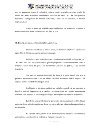 www.abdpc.org.br
que, nas ações reais, a causa de pedir não é a relação jurídica invocada, mas o fato gerador do
direito real, pois é a teoria da substanciação a adotada por nosso CPC. "Os fatos jurídicos
relevantes à configuração do domínio, vale dizer, a causa da sua aquisição, se revelam
imprescindíveis.
Assim, o autor que reivindica com fundamento em testamento e compra e
venda cumula duas ações." (Araken de Assis, Ibid, p. 126).
11. IDENTIDADE DA AÇÃO/MODIFICAÇÃO DA DEMANDA.
O autor deve indicar, na petição inicial, os elementos subjetivos e objetivos da
ação, além do fato de que decorre seu interesse de agir.
O Código exige a indicação do fato e dos fundamentos jurídicos do pedido (art.
282, III). Como é ao Juiz que incumbe a qualificação j urídica dos fatos (iura novit curia), a
indicação destes, mais do que a dos fundamentos jurídicos do pedido, é que assume
relevância.
Não raro, da simples enunciação dos fatos já se pode deduzir qual seja a
pretensão processual do autor. Aliás, em ações d e acidente do trabalho, tem-se relegado a um
segundo plano o pedido formulado pelo autor.
Qualificado o fato como acidente do trabalho, concede -se ao requerente o
benefício cabível (aposentadoria e pecúlio, auxílio -acidente ou auxílio suplementar),
conforme cabe, segundo as seqüelas apontadas pela perícia produzida no curso do processo.
É, todavia, sempre indispensável que o autor indique, na inicial, os fatos de que
decorre o direito subjetivo que invoca. Deve, em outras palavras, indicar os fatos consti tutivos
de seu direito.
Na verdade, o fato gerador de um direito se constitui não só de seus elementos
constitutivos, como também da ausência de elementos impeditivos.
 