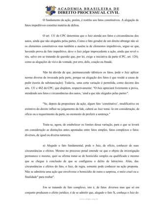 www.abdpc.org.br
O fundamento da ação, porém, é restrito aos fatos constitutivos. A alegação de
fatos impeditivos constitui matéria de defesa.
O art. 131 do CPC determina que o Juiz atenda aos fatos e circunstâncias dos
autos, ainda que não alegados pelas partes. Como o fato gerador de um direito abrange não só
os elementos constitutivos mas também a ausênc ia de elementos impeditivos, segue-se que,
havendo prova de fato impeditivo, deve o Juiz julgar improcedente a ação, ainda que revel o
réu, salvo em se tratando de questão que, por lei, exige a iniciativa da parte (CPC, art. 128),
como as alegações de vício da vontade, por erro, dolo, coação ou fraude.
Não há dúvida de que, permanecendo idênticos os fatos, pode o Juiz aplicar
norma diversa da invocada pela parte, porque na alegação dos fatos é que reside a causa de
pedir (teoria da substanciação). Todavia, uma certa variação é permitida, como decorre dos
arts. 131 e 462 do CPC, que dispõem, respectivamente: "O Juiz apreciará livremente a prova,
atendendo aos fatos e circunstâncias dos autos, ‘aind a que não alegados pelas partes".
"Se, depois da propositura da ação, algum fato ‘constitutivo’, modificativo ou
extintivo do direito influir no julgamento da lide, caberá ao Juiz tomá -lo em consideração, de
ofício ou a requerimento da parte, no momento de proferir a sentença."
Trata-se, agora, de estabelecer os limites dessa variação, para o que se levará
em consideração as distinções antes apontadas entre fatos simples, fatos complexos e fatos
diversos, de igual ou diversa natureza.
a) Alegado o fato fundamental, pode o Juiz, de ofício, conhecer de suas
circunstâncias e efeitos. Mesmo no processo penal entende -se que o objeto da investigação
permanece o mesmo, quer-se afirma tratar-se de homicídio simples ou qualificado e mesmo
que se chegue à conclusão de que se configurou o delito de latrocínio. Aliás, das
circunstâncias e efeitos do fato, o Juiz, de regra, somente pode conhecer na ação proposta.
Não se admitiria uma ação que envolvesse o homicídio de outra a surpresa, o meio cruel ou a
finalidade" para roubar".
Em se tratando de fato complexo, isto é, de fatos diversos mas que só em
conjunto produzem o efeito jurídico, é de se admitir que, alegado o fato X, conheça o Juiz do
 